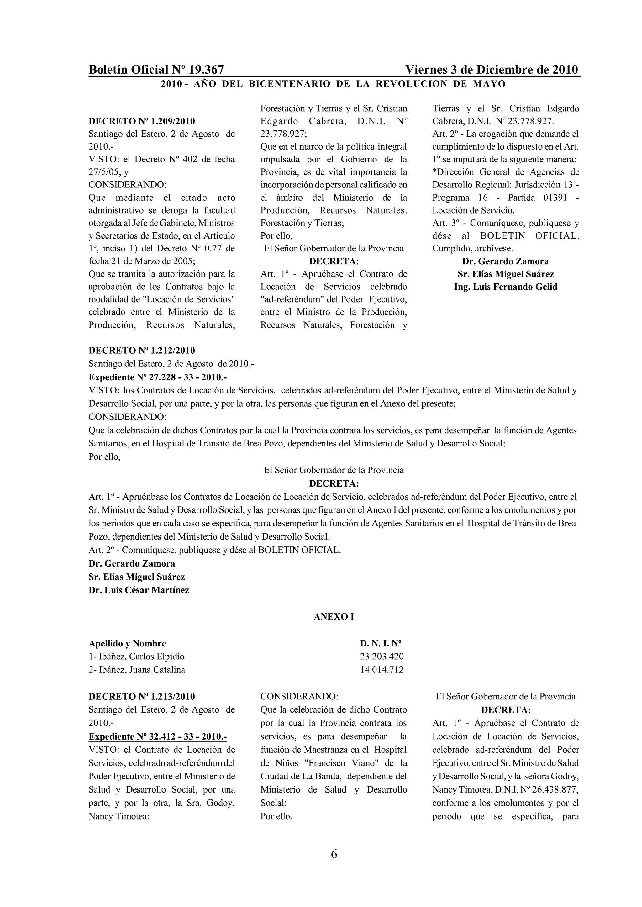 Boletín Oficial Nº 19.367                                                             Viernes 3 de Diciembre de 2010
                   2010 - AÑO DEL BICENTENARIO DE LA REVOLUCION DE M AYO

                                             Forestación y Tierras y el Sr. Cristian       Tierras y el Sr. Cristian Edgardo
DECRETO Nº 1.209/2010                        Edgardo Cabrera, D.N.I. Nº                    Cabrera, D.N.I. Nº 23.778.927.
Santiago del Estero, 2 de Agosto de          23.778.927;                                   Art. 2º - La erogación que demande el
2010.-                                       Que en el marco de la política integral       cumplimiento de lo dispuesto en el Art.
VISTO: el Decreto Nº 402 de fecha            impulsada por el Gobierno de la               1º se imputará de la siguiente manera:
27/5/05; y                                   Provincia, es de vital importancia la         *Dirección General de Agencias de
CONSIDERANDO:                                incorporación de personal calificado en       Desarrollo Regional: Jurisdicción 13 -
Que mediante el citado acto                  el ámbito del Ministerio de la                Programa 16 - Partida 01391 -
administrativo se deroga la facultad         Producción, Recursos Naturales,               Locación de Servicio.
otorgada al Jefe de Gabinete, Ministros      Forestación y Tierras;                        Art. 3º - Comuníquese, publíquese y
y Secretarios de Estado, en el Artículo      Por ello,                                     dése al BOLETIN OFICIAL.
1º, inciso 1) del Decreto Nº 0.77 de          El Señor Gobernador de la Provincia          Cumplido, archívese.
fecha 21 de Marzo de 2005;                               DECRETA:                                   Dr. Gerardo Zamora
Que se tramita la autorización para la       Art. 1º - Apruébase el Contrato de                   Sr. Elías Miguel Suárez
aprobación de los Contratos bajo la          Locación de Servicios celebrado                     Ing. Luis Fernando Gelid
modalidad de "Locación de Servicios"         "ad-referéndum" del Poder Ejecutivo,
celebrado entre el Ministerio de la          entre el Ministro de la Producción,
Producción, Recursos Naturales,              Recursos Naturales, Forestación y

DECRETO Nº 1.212/2010
Santiago del Estero, 2 de Agosto de 2010.-
Expediente Nº 27.228 - 33 - 2010.-
VISTO: los Contratos de Locación de Servicios, celebrados ad-referéndum del Poder Ejecutivo, entre el Ministerio de Salud y
Desarrollo Social, por una parte, y por la otra, las personas que figuran en el Anexo del presente;
CONSIDERANDO:
Que la celebración de dichos Contratos por la cual la Provincia contrata los servicios, es para desempeñar la función de Agentes
Sanitarios, en el Hospital de Tránsito de Brea Pozo, dependientes del Ministerio de Salud y Desarrollo Social;
Por ello,
                                                El Señor Gobernador de la Provincia
                                                            DECRETA:
Art. 1º - Apruénbase los Contratos de Locación de Locación de Servicio, celebrados ad-referéndum del Poder Ejecutivo, entre el
Sr. Ministro de Salud y Desarrollo Social, y las personas que figuran en el Anexo I del presente, conforme a los emolumentos y por
los periodos que en cada caso se especifica, para desempeñar la función de Agentes Sanitarios en el Hospital de Tránsito de Brea
Pozo, dependientes del Ministerio de Salud y Desarrollo Social.
Art. 2º - Comuníquese, publíquese y dése al BOLETIN OFICIAL.
Dr. Gerardo Zamora
Sr. Elías Miguel Suárez
Dr. Luis César Martínez

                                                           ANEXO I

Apellido y Nombre                                                       D. N. I. Nº
1- Ibáñez, Carlos Elpidio                                               23.203.420
2- Ibáñez, Juana Catalina                                               14.014.712

DECRETO Nº 1.213/2010                        CONSIDERANDO:                                  El Señor Gobernador de la Provincia
Santiago del Estero, 2 de Agosto de          Que la celebración de dicho Contrato                       DECRETA:
2010.-                                       por la cual la Provincia contrata los         Art. 1º - Apruébase el Contrato de
Expediente Nº 32.412 - 33 - 2010.-           servicios, es para desempeñar la              Locación de Locación de Servicios,
VISTO: el Contrato de Locación de            función de Maestranza en el Hospital          celebrado ad-referéndum del Poder
Servicios, celebrado ad-referéndum del       de Niños "Francisco Viano" de la              Ejecutivo, entre el Sr. Ministro de Salud
Poder Ejecutivo, entre el Ministerio de      Ciudad de La Banda, dependiente del           y Desarrollo Social, y la señora Godoy,
Salud y Desarrollo Social, por una           Ministerio de Salud y Desarrollo              Nancy Timotea, D.N.I. Nº 26.438.877,
parte, y por la otra, la Sra. Godoy,         Social;                                       conforme a los emolumentos y por el
Nancy Timotea;                               Por ello,                                     periodo que se especifica, para



                                                                6
 