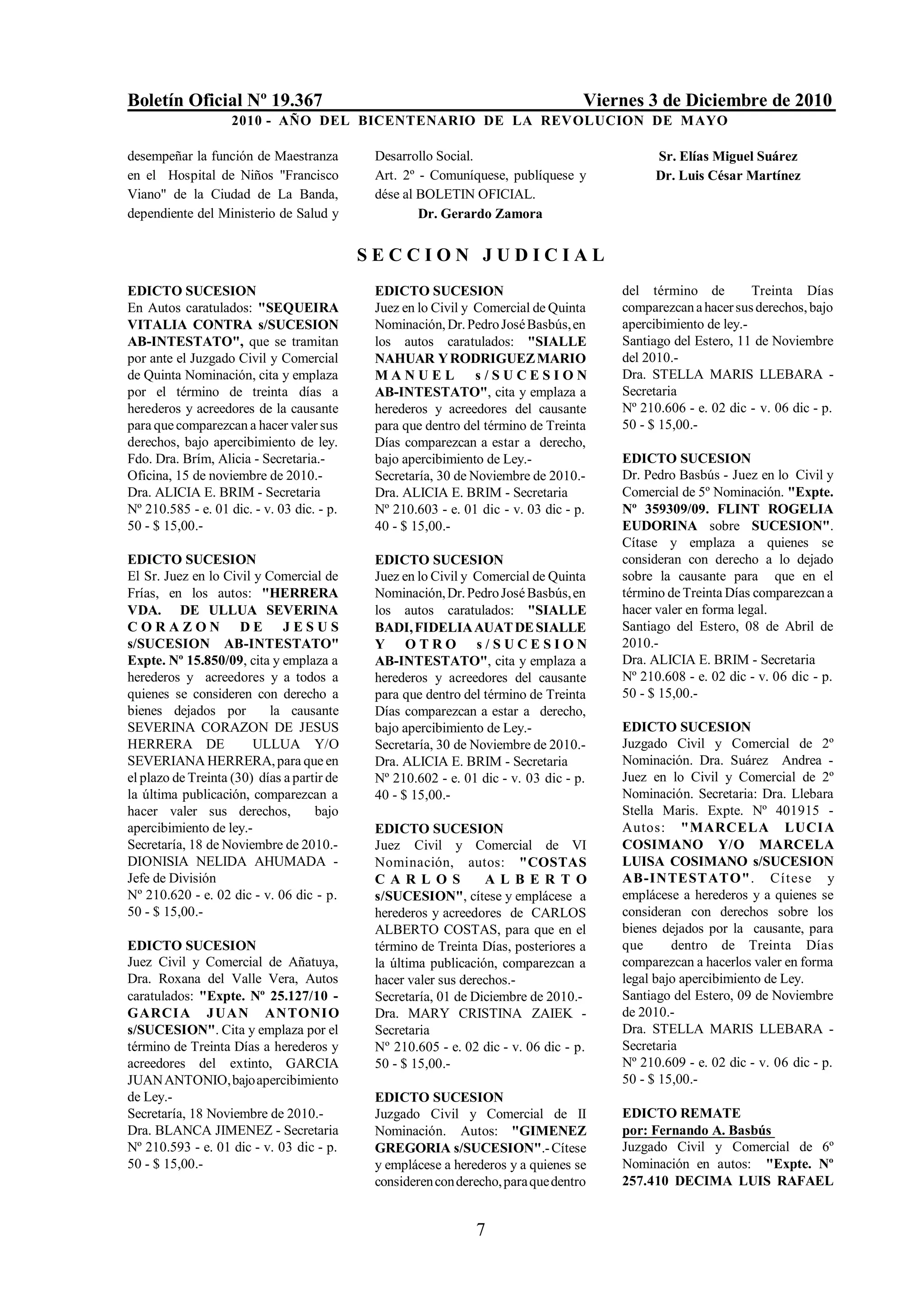 Boletín Oficial Nº 19.367                                                          Viernes 3 de Diciembre de 2010
                    2010 - AÑO DEL BICENTENARIO DE LA REVOLUCION DE M AYO

desempeñar la función de Maestranza          Desarrollo Social.                              Sr. Elías Miguel Suárez
en el Hospital de Niños "Francisco           Art. 2º - Comuníquese, publíquese y             Dr. Luis César Martínez
Viano" de la Ciudad de La Banda,             dése al BOLETIN OFICIAL.
dependiente del Ministerio de Salud y                Dr. Gerardo Zamora


                                            SECCION JUDICIAL
EDICTO SUCESION                              EDICTO SUCESION                           del término de          Treinta Días
En Autos caratulados: "SEQUEIRA              Juez en lo Civil y Comercial de Quinta    comparezcan a hacer sus derechos, bajo
VITALIA CONTRA s/SUCESION                    Nominación, Dr. Pedro José Basbús, en     apercibimiento de ley.-
AB-INTESTATO", que se tramitan               los autos caratulados: "SIALLE            Santiago del Estero, 11 de Noviembre
por ante el Juzgado Civil y Comercial        NAHUAR Y RODRIGUEZ MARIO                  del 2010.-
de Quinta Nominación, cita y emplaza         MANUEL             s/SUCESION             Dra. STELLA MARIS LLEBARA -
por el término de treinta días a             AB-INTESTATO", cita y emplaza a           Secretaria
herederos y acreedores de la causante        herederos y acreedores del causante       Nº 210.606 - e. 02 dic - v. 06 dic - p.
para que comparezcan a hacer valer sus       para que dentro del término de Treinta    50 - $ 15,00.-
derechos, bajo apercibimiento de ley.        Días comparezcan a estar a derecho,
Fdo. Dra. Brím, Alicia - Secretaria.-        bajo apercibimiento de Ley.-              EDICTO SUCESION
Oficina, 15 de noviembre de 2010.-           Secretaría, 30 de Noviembre de 2010.-     Dr. Pedro Basbús - Juez en lo Civil y
Dra. ALICIA E. BRIM - Secretaria             Dra. ALICIA E. BRIM - Secretaria          Comercial de 5º Nominación. "Expte.
Nº 210.585 - e. 01 dic. - v. 03 dic. - p.    Nº 210.603 - e. 01 dic - v. 03 dic - p.   Nº 359309/09. FLINT ROGELIA
50 - $ 15,00.-                               40 - $ 15,00.-                            EUDORINA sobre SUCESION".
                                                                                       Cítase y emplaza a quienes se
EDICTO SUCESION                              EDICTO SUCESION                           consideran con derecho a lo dejado
El Sr. Juez en lo Civil y Comercial de       Juez en lo Civil y Comercial de Quinta    sobre la causante para que en el
Frías, en los autos: "HERRERA                Nominación, Dr. Pedro José Basbús, en     término de Treinta Días comparezcan a
VDA. DE ULLUA SEVERINA                       los autos caratulados: "SIALLE            hacer valer en forma legal.
CORAZON DE JESUS                             BADI, FIDELIA AUAT DE SIALLE              Santiago del Estero, 08 de Abril de
s/SUCESION AB-INTESTATO"                     Y OTRO s/SUCESION                         2010.-
Expte. Nº 15.850/09, cita y emplaza a        AB-INTESTATO", cita y emplaza a           Dra. ALICIA E. BRIM - Secretaria
herederos y acreedores y a todos a           herederos y acreedores del causante       Nº 210.608 - e. 02 dic - v. 06 dic - p.
quienes se consideren con derecho a          para que dentro del término de Treinta    50 - $ 15,00.-
bienes dejados por         la causante       Días comparezcan a estar a derecho,
SEVERINA CORAZON DE JESUS                    bajo apercibimiento de Ley.-              EDICTO SUCESION
HERRERA DE              ULLUA Y/O            Secretaría, 30 de Noviembre de 2010.-     Juzgado Civil y Comercial de 2º
SEVERIANA HERRERA, para que en               Dra. ALICIA E. BRIM - Secretaria          Nominación. Dra. Suárez Andrea -
el plazo de Treinta (30) días a partir de    Nº 210.602 - e. 01 dic - v. 03 dic - p.   Juez en lo Civil y Comercial de 2º
la última publicación, comparezcan a         40 - $ 15,00.-                            Nominación. Secretaria: Dra. Llebara
hacer valer sus derechos,           bajo                                               Stella Maris. Expte. Nº 401915 -
apercibimiento de ley.-                      EDICTO SUCESION                           Autos: "MARCELA LUCIA
Secretaría, 18 de Noviembre de 2010.-        Juez Civil y Comercial de VI              COSIMANO Y/O MARCELA
DIONISIA NELIDA AHUMADA -                    Nominación, autos: "COSTAS                LUISA COSIMANO s/SUCESION
Jefe de División                             CARLOS              ALBER T O             AB-INTESTATO". Cítese y
Nº 210.620 - e. 02 dic - v. 06 dic - p.      s/SUCESION", cítese y emplácese a         emplácese a herederos y a quienes se
50 - $ 15,00.-                               herederos y acreedores de CARLOS          consideran con derechos sobre los
                                             ALBERTO COSTAS, para que en el            bienes dejados por la causante, para
EDICTO SUCESION                              término de Treinta Días, posteriores a    que      dentro de Treinta Días
Juez Civil y Comercial de Añatuya,           la última publicación, comparezcan a      comparezcan a hacerlos valer en forma
Dra. Roxana del Valle Vera, Autos            hacer valer sus derechos.-                legal bajo apercibimiento de Ley.
caratulados: "Expte. Nº 25.127/10 -          Secretaría, 01 de Diciembre de 2010.-     Santiago del Estero, 09 de Noviembre
GARCI A J U A N AN TONI O                    Dra. MARY CRISTINA ZAIEK -                de 2010.-
s/SUCESION". Cita y emplaza por el           Secretaria                                Dra. STELLA MARIS LLEBARA -
término de Treinta Días a herederos y        Nº 210.605 - e. 02 dic - v. 06 dic - p.   Secretaria
acreedores del extinto, GARCIA               50 - $ 15,00.-                            Nº 210.609 - e. 02 dic - v. 06 dic - p.
JUAN ANTONIO, bajo apercibimiento                                                      50 - $ 15,00.-
de Ley.-                                     EDICTO SUCESION
Secretaría, 18 Noviembre de 2010.-           Juzgado Civil y Comercial de II           EDICTO REMATE
Dra. BLANCA JIMENEZ - Secretaria             Nominación. Autos: "GIMENEZ               por: Fernando A. Basbús
Nº 210.593 - e. 01 dic - v. 03 dic - p.      GREGORIA s/SUCESION".- Cítese             Juzgado Civil y Comercial de 6º
50 - $ 15,00.-                               y emplácese a herederos y a quienes se    Nominación en autos: "Expte. Nº
                                             consideren con derecho, para que dentro   257.410 DECIMA LUIS RAFAEL


                                                               7
 