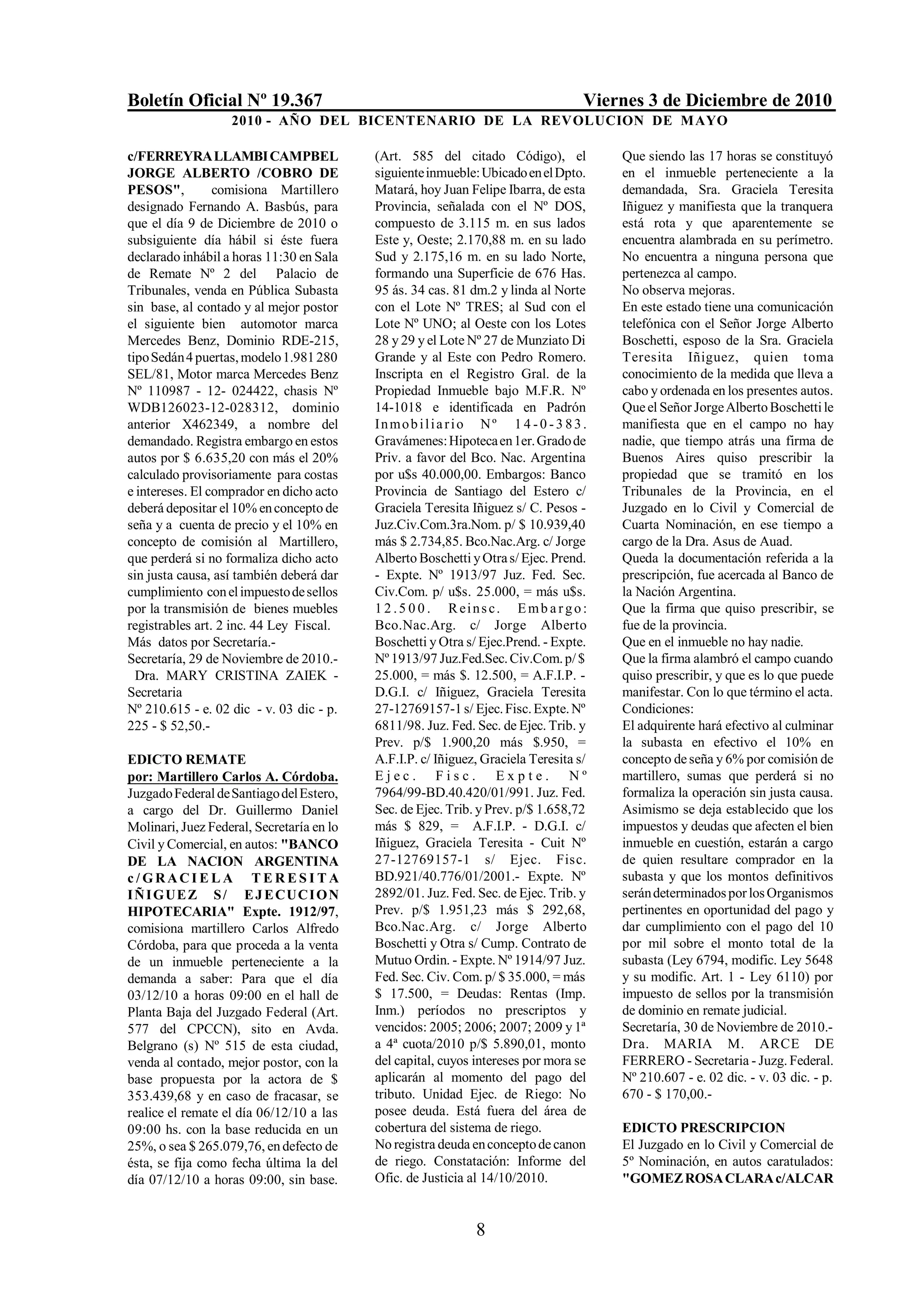 Boletín Oficial Nº 19.367                                                          Viernes 3 de Diciembre de 2010
                   2010 - AÑO DEL BICENTENARIO DE LA REVOLUCION DE M AYO

c/FERREYRA LLAMBI CAMPBEL                  (Art. 585 del citado Código), el            Que siendo las 17 horas se constituyó
JORGE ALBERTO /COBRO DE                    siguiente inmueble: Ubicado en el Dpto.     en el inmueble perteneciente a la
PESOS",          comisiona Martillero      Matará, hoy Juan Felipe Ibarra, de esta     demandada, Sra. Graciela Teresita
designado Fernando A. Basbús, para         Provincia, señalada con el Nº DOS,          Iñiguez y manifiesta que la tranquera
que el día 9 de Diciembre de 2010 o        compuesto de 3.115 m. en sus lados          está rota y que aparentemente se
subsiguiente día hábil si éste fuera       Este y, Oeste; 2.170,88 m. en su lado       encuentra alambrada en su perímetro.
declarado inhábil a horas 11:30 en Sala    Sud y 2.175,16 m. en su lado Norte,         No encuentra a ninguna persona que
de Remate Nº 2 del Palacio de              formando una Superficie de 676 Has.         pertenezca al campo.
Tribunales, venda en Pública Subasta       95 ás. 34 cas. 81 dm.2 y linda al Norte     No observa mejoras.
sin base, al contado y al mejor postor     con el Lote Nº TRES; al Sud con el          En este estado tiene una comunicación
el siguiente bien automotor marca          Lote Nº UNO; al Oeste con los Lotes         telefónica con el Señor Jorge Alberto
Mercedes Benz, Dominio RDE-215,            28 y 29 y el Lote Nº 27 de Munziato Di      Boschetti, esposo de la Sra. Graciela
tipo Sedán 4 puertas, modelo 1.981 280     Grande y al Este con Pedro Romero.          Teresita Iñiguez, quien toma
SEL/81, Motor marca Mercedes Benz          Inscripta en el Registro Gral. de la        conocimiento de la medida que lleva a
Nº 110987 - 12- 024422, chasis Nº          Propiedad Inmueble bajo M.F.R. Nº           cabo y ordenada en los presentes autos.
WDB126023-12-028312, dominio               14-1018 e identificada en Padrón            Que el Señor Jorge Alberto Boschetti le
anterior X462349, a nombre del             Inmob ilia rio Nº 1 4 - 0 - 3 8 3 .         manifiesta que en el campo no hay
demandado. Registra embargo en estos       Gravámenes: Hipoteca en 1er. Grado de       nadie, que tiempo atrás una firma de
autos por $ 6.635,20 con más el 20%        Priv. a favor del Bco. Nac. Argentina       Buenos Aires quiso prescribir la
calculado provisoriamente para costas      por u$s 40.000,00. Embargos: Banco          propiedad que se tramitó en los
e intereses. El comprador en dicho acto    Provincia de Santiago del Estero c/         Tribunales de la Provincia, en el
deberá depositar el 10% en concepto de     Graciela Teresita Iñiguez s/ C. Pesos -     Juzgado en lo Civil y Comercial de
seña y a cuenta de precio y el 10% en      Juz.Civ.Com.3ra.Nom. p/ $ 10.939,40         Cuarta Nominación, en ese tiempo a
concepto de comisión al Martillero,        más $ 2.734,85. Bco.Nac.Arg. c/ Jorge       cargo de la Dra. Asus de Auad.
que perderá si no formaliza dicho acto     Alberto Boschetti y Otra s/ Ejec. Prend.    Queda la documentación referida a la
sin justa causa, así también deberá dar    - Expte. Nº 1913/97 Juz. Fed. Sec.          prescripción, fue acercada al Banco de
cumplimiento con el impuesto de sellos     Civ.Com. p/ u$s. 25.000, = más u$s.         la Nación Argentina.
por la transmisión de bienes muebles       1 2 . 5 0 0 . R eins c. E mb a r g o :      Que la firma que quiso prescribir, se
registrables art. 2 inc. 44 Ley Fiscal.    Bco.Nac.Arg. c/ Jorge Alberto               fue de la provincia.
Más datos por Secretaría.-                 Boschetti y Otra s/ Ejec.Prend. - Expte.    Que en el inmueble no hay nadie.
Secretaría, 29 de Noviembre de 2010.-      Nº 1913/97 Juz.Fed.Sec. Civ.Com. p/ $       Que la firma alambró el campo cuando
  Dra. MARY CRISTINA ZAIEK -               25.000, = más $. 12.500, = A.F.I.P. -       quiso prescribir, y que es lo que puede
Secretaria                                 D.G.I. c/ Iñiguez, Graciela Teresita        manifestar. Con lo que término el acta.
Nº 210.615 - e. 02 dic - v. 03 dic - p.    27-12769157-1 s/ Ejec. Fisc. Expte. Nº      Condiciones:
225 - $ 52,50.-                            6811/98. Juz. Fed. Sec. de Ejec. Trib. y    El adquirente hará efectivo al culminar
                                           Prev. p/$ 1.900,20 más $.950, =             la subasta en efectivo el 10% en
EDICTO REMATE                              A.F.I.P. c/ Iñiguez, Graciela Teresita s/   concepto de seña y 6% por comisión de
por: Martillero Carlos A. Córdoba.         Ejec. Fisc. Expte. Nº                       martillero, sumas que perderá si no
Juzgado Federal de Santiago del Estero,    7964/99-BD.40.420/01/991. Juz. Fed.         formaliza la operación sin justa causa.
a cargo del Dr. Guillermo Daniel           Sec. de Ejec. Trib. y Prev. p/$ 1.658,72    Asimismo se deja establecido que los
Molinari, Juez Federal, Secretaría en lo   más $ 829, = A.F.I.P. - D.G.I. c/           impuestos y deudas que afecten el bien
Civil y Comercial, en autos: "BANCO        Iñiguez, Graciela Teresita - Cuit Nº        inmueble en cuestión, estarán a cargo
DE LA NACION ARGENTINA                     27-12769157-1 s/ Ejec. Fisc.                de quien resultare comprador en la
c/GRACIELA TERESI TA                       BD.921/40.776/01/2001.- Expte. Nº           subasta y que los montos definitivos
I Ñ I G UE Z S / E J E CUCI O N            2892/01. Juz. Fed. Sec. de Ejec. Trib. y    serán determinados por los Organismos
HIPOTECARIA" Expte. 1912/97,               Prev. p/$ 1.951,23 más $ 292,68,            pertinentes en oportunidad del pago y
comisiona martillero Carlos Alfredo        Bco.Nac.Arg. c/ Jorge Alberto               dar cumplimiento con el pago del 10
Córdoba, para que proceda a la venta       Boschetti y Otra s/ Cump. Contrato de       por mil sobre el monto total de la
de un inmueble perteneciente a la          Mutuo Ordin. - Expte. Nº 1914/97 Juz.       subasta (Ley 6794, modific. Ley 5648
demanda a saber: Para que el día           Fed. Sec. Civ. Com. p/ $ 35.000, = más      y su modific. Art. 1 - Ley 6110) por
03/12/10 a horas 09:00 en el hall de       $ 17.500, = Deudas: Rentas (Imp.            impuesto de sellos por la transmisión
Planta Baja del Juzgado Federal (Art.      Inm.) períodos no prescriptos y             de dominio en remate judicial.
577 del CPCCN), sito en Avda.              vencidos: 2005; 2006; 2007; 2009 y 1ª       Secretaría, 30 de Noviembre de 2010.-
Belgrano (s) Nº 515 de esta ciudad,        a 4ª cuota/2010 p/$ 5.890,01, monto         Dra. MARIA M. ARCE DE
venda al contado, mejor postor, con la     del capital, cuyos intereses por mora se    FERRERO - Secretaria - Juzg. Federal.
base propuesta por la actora de $          aplicarán al momento del pago del           Nº 210.607 - e. 02 dic. - v. 03 dic. - p.
353.439,68 y en caso de fracasar, se       tributo. Unidad Ejec. de Riego: No          670 - $ 170,00.-
realice el remate el día 06/12/10 a las    posee deuda. Está fuera del área de
09:00 hs. con la base reducida en un       cobertura del sistema de riego.             EDICTO PRESCRIPCION
25%, o sea $ 265.079,76, en defecto de     No registra deuda en concepto de canon      El Juzgado en lo Civil y Comercial de
ésta, se fija como fecha última la del     de riego. Constatación: Informe del         5º Nominación, en autos caratulados:
día 07/12/10 a horas 09:00, sin base.      Ofic. de Justicia al 14/10/2010.            "GOMEZ ROSA CLARA c/ALCAR


                                                              8
 