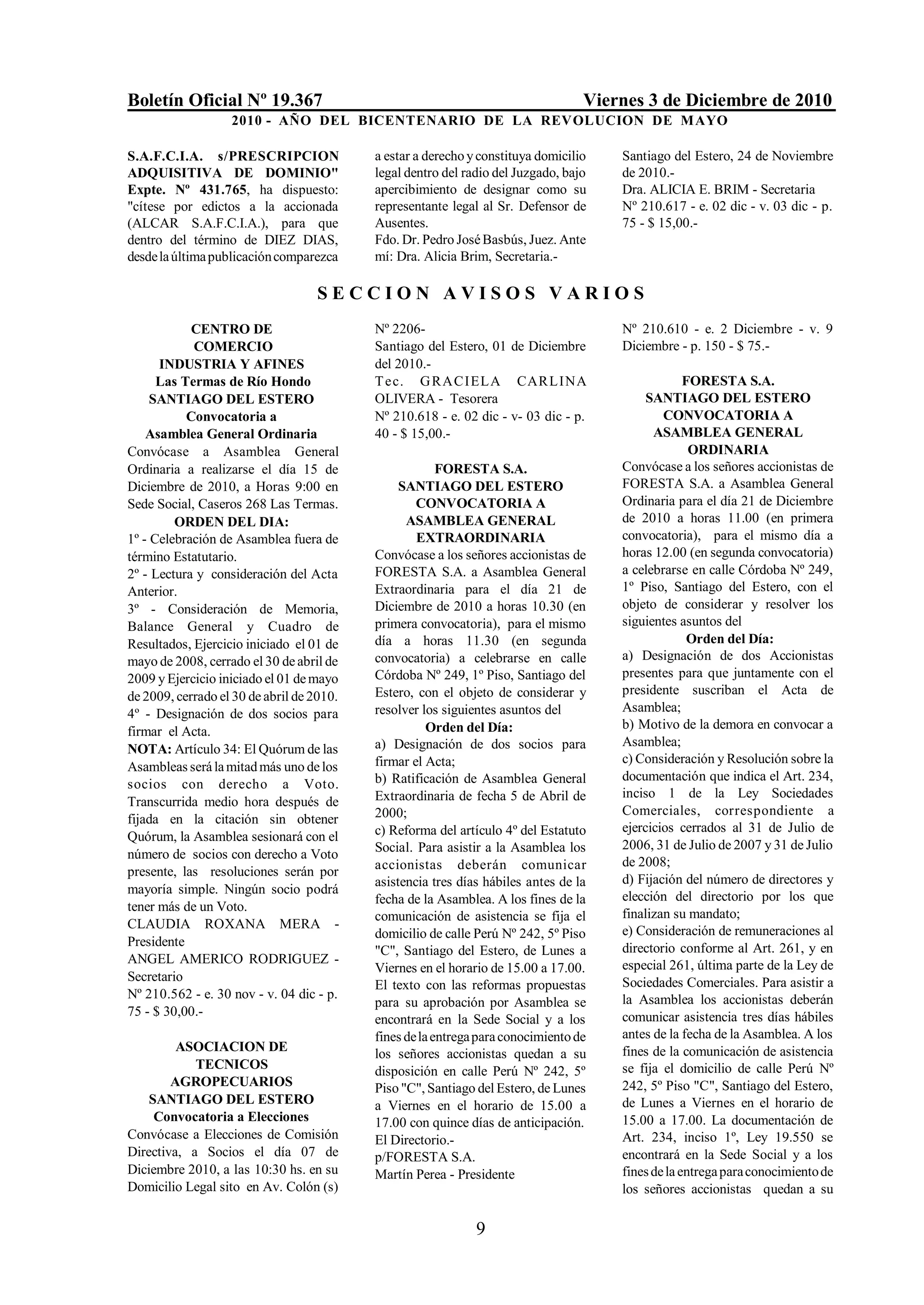 Boletín Oficial Nº 19.367                                                         Viernes 3 de Diciembre de 2010
                   2010 - AÑO DEL BICENTENARIO DE LA REVOLUCION DE M AYO

S.A.F.C.I.A. s/PRESCRIPCION                a estar a derecho y constituya domicilio   Santiago del Estero, 24 de Noviembre
ADQUISITIVA DE DOMINIO"                    legal dentro del radio del Juzgado, bajo   de 2010.-
Expte. Nº 431.765, ha dispuesto:           apercibimiento de designar como su         Dra. ALICIA E. BRIM - Secretaria
"cítese por edictos a la accionada         representante legal al Sr. Defensor de     Nº 210.617 - e. 02 dic - v. 03 dic - p.
(ALCAR S.A.F.C.I.A.), para que             Ausentes.                                  75 - $ 15,00.-
dentro del término de DIEZ DIAS,           Fdo. Dr. Pedro José Basbús, Juez. Ante
desde la última publicación comparezca     mí: Dra. Alicia Brim, Secretaria.-

                                   SECCION AVISOS VARIOS
            CENTRO DE                      Nº 2206-                                   Nº 210.610 - e. 2 Diciembre - v. 9
            COMERCIO                       Santiago del Estero, 01 de Diciembre       Diciembre - p. 150 - $ 75.-
      INDUSTRIA Y AFINES                   del 2010.-
      Las Termas de Río Hondo              T ec. G R A C IELA CAR LINA                             FORESTA S.A.
     SANTIAGO DEL ESTERO                   OLIVERA - Tesorera                              SANTIAGO DEL ESTERO
           Convocatoria a                  Nº 210.618 - e. 02 dic - v- 03 dic - p.            CONVOCATORIA A
    Asamblea General Ordinaria             40 - $ 15,00.-                                   ASAMBLEA GENERAL
Convócase a Asamblea General                                                                        ORDINARIA
Ordinaria a realizarse el día 15 de                     FORESTA S.A.                  Convócase a los señores accionistas de
Diciembre de 2010, a Horas 9:00 en              SANTIAGO DEL ESTERO                   FORESTA S.A. a Asamblea General
Sede Social, Caseros 268 Las Termas.               CONVOCATORIA A                     Ordinaria para el día 21 de Diciembre
         ORDEN DEL DIA:                          ASAMBLEA GENERAL                     de 2010 a horas 11.00 (en primera
1º - Celebración de Asamblea fuera de              EXTRAORDINARIA                     convocatoria), para el mismo día a
término Estatutario.                       Convócase a los señores accionistas de     horas 12.00 (en segunda convocatoria)
2º - Lectura y consideración del Acta      FORESTA S.A. a Asamblea General            a celebrarse en calle Córdoba Nº 249,
Anterior.                                  Extraordinaria para el día 21 de           1º Piso, Santiago del Estero, con el
3º - Consideración de Memoria,             Diciembre de 2010 a horas 10.30 (en        objeto de considerar y resolver los
Balance General y Cuadro de                primera convocatoria), para el mismo       siguientes asuntos del
Resultados, Ejercicio iniciado el 01 de    día a horas 11.30 (en segunda                            Orden del Día:
mayo de 2008, cerrado el 30 de abril de    convocatoria) a celebrarse en calle        a) Designación de dos Accionistas
2009 y Ejercicio iniciado el 01 de mayo    Córdoba Nº 249, 1º Piso, Santiago del      presentes para que juntamente con el
de 2009, cerrado el 30 de abril de 2010.   Estero, con el objeto de considerar y      presidente suscriban el Acta de
4º - Designación de dos socios para        resolver los siguientes asuntos del        Asamblea;
                                                      Orden del Día:                  b) Motivo de la demora en convocar a
firmar el Acta.
                                           a) Designación de dos socios para          Asamblea;
NOTA: Artículo 34: El Quórum de las
                                           firmar el Acta;                            c) Consideración y Resolución sobre la
Asambleas será la mitad más uno de los
                                           b) Ratificación de Asamblea General        documentación que indica el Art. 234,
socios con derecho a Voto.
                                           Extraordinaria de fecha 5 de Abril de      inciso 1 de la Ley Sociedades
Transcurrida medio hora después de
                                           2000;                                      Comerciales, correspondiente a
fijada en la citación sin obtener
                                           c) Reforma del artículo 4º del Estatuto    ejercicios cerrados al 31 de Julio de
Quórum, la Asamblea sesionará con el
                                           Social. Para asistir a la Asamblea los     2006, 31 de Julio de 2007 y 31 de Julio
número de socios con derecho a Voto
                                           accionistas deberán comunicar              de 2008;
presente, las resoluciones serán por
                                           asistencia tres días hábiles antes de la   d) Fijación del número de directores y
mayoría simple. Ningún socio podrá
                                           fecha de la Asamblea. A los fines de la    elección del directorio por los que
tener más de un Voto.
                                           comunicación de asistencia se fija el      finalizan su mandato;
CLAUDIA ROXANA MERA -                                                                 e) Consideración de remuneraciones al
                                           domicilio de calle Perú Nº 242, 5º Piso
Presidente                                                                            directorio conforme al Art. 261, y en
                                           "C", Santiago del Estero, de Lunes a
ANGEL AMERICO RODRIGUEZ -                                                             especial 261, última parte de la Ley de
                                           Viernes en el horario de 15.00 a 17.00.
Secretario                                                                            Sociedades Comerciales. Para asistir a
                                           El texto con las reformas propuestas
Nº 210.562 - e. 30 nov - v. 04 dic - p.                                               la Asamblea los accionistas deberán
                                           para su aprobación por Asamblea se
75 - $ 30,00.-                                                                        comunicar asistencia tres días hábiles
                                           encontrará en la Sede Social y a los
                                           fines de la entrega para conocimiento de   antes de la fecha de la Asamblea. A los
         ASOCIACION DE                                                                fines de la comunicación de asistencia
                                           los señores accionistas quedan a su
            TECNICOS                       disposición en calle Perú Nº 242, 5º       se fija el domicilio de calle Perú Nº
        AGROPECUARIOS                      Piso "C", Santiago del Estero, de Lunes    242, 5º Piso "C", Santiago del Estero,
    SANTIAGO DEL ESTERO                    a Viernes en el horario de 15.00 a         de Lunes a Viernes en el horario de
     Convocatoria a Elecciones             17.00 con quince días de anticipación.     15.00 a 17.00. La documentación de
Convócase a Elecciones de Comisión         El Directorio.-                            Art. 234, inciso 1º, Ley 19.550 se
Directiva, a Socios el día 07 de           p/FORESTA S.A.                             encontrará en la Sede Social y a los
Diciembre 2010, a las 10:30 hs. en su      Martín Perea - Presidente                  fines de la entrega para conocimiento de
Domicilio Legal sito en Av. Colón (s)                                                 los señores accionistas quedan a su

                                                              9
 