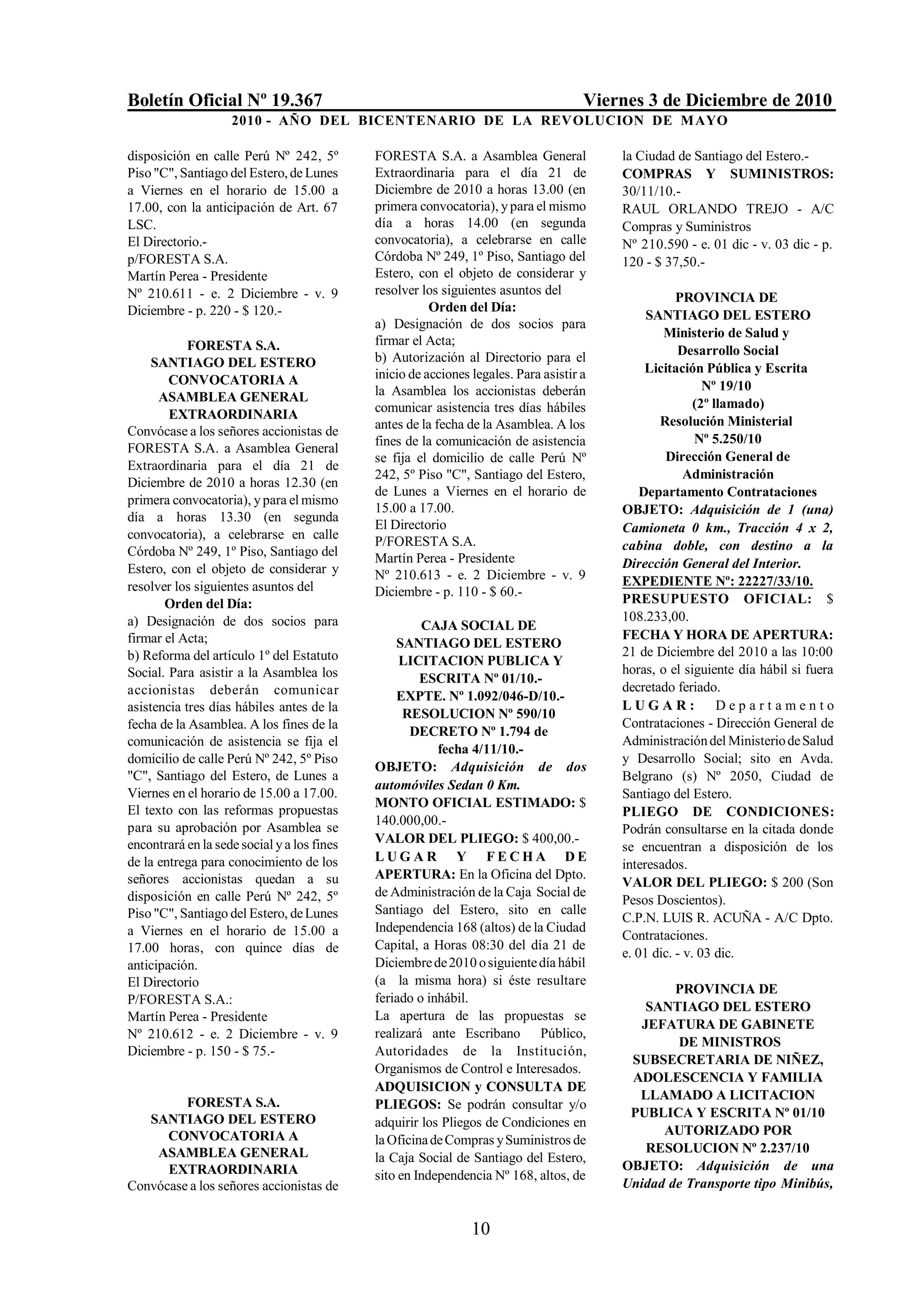 Boletín Oficial Nº 19.367                                                             Viernes 3 de Diciembre de 2010
                    2010 - AÑO DEL BICENTENARIO DE LA REVOLUCION DE M AYO

disposición en calle Perú Nº 242, 5º         FORESTA S.A. a Asamblea General              la Ciudad de Santiago del Estero.-
Piso "C", Santiago del Estero, de Lunes      Extraordinaria para el día 21 de             COMPRAS Y SUMINISTROS:
a Viernes en el horario de 15.00 a           Diciembre de 2010 a horas 13.00 (en          30/11/10.-
17.00, con la anticipación de Art. 67        primera convocatoria), y para el mismo       RAUL ORLANDO TREJO - A/C
LSC.                                         día a horas 14.00 (en segunda                Compras y Suministros
El Directorio.-                              convocatoria), a celebrarse en calle         Nº 210.590 - e. 01 dic - v. 03 dic - p.
p/FORESTA S.A.                               Córdoba Nº 249, 1º Piso, Santiago del        120 - $ 37,50.-
Martín Perea - Presidente                    Estero, con el objeto de considerar y
Nº 210.611 - e. 2 Diciembre - v. 9           resolver los siguientes asuntos del
                                                                                                     PROVINCIA DE
Diciembre - p. 220 - $ 120.-                            Orden del Día:
                                                                                               SANTIAGO DEL ESTERO
                                             a) Designación de dos socios para
                                                                                                  Ministerio de Salud y
            FORESTA S.A.                     firmar el Acta;
                                             b) Autorización al Directorio para el                   Desarrollo Social
     SANTIAGO DEL ESTERO                                                                       Licitación Pública y Escrita
        CONVOCATORIA A                       inicio de acciones legales. Para asistir a
                                             la Asamblea los accionistas deberán                           Nº 19/10
      ASAMBLEA GENERAL                                                                                   (2º llamado)
        EXTRAORDINARIA                       comunicar asistencia tres días hábiles
                                             antes de la fecha de la Asamblea. A los             Resolución Ministerial
Convócase a los señores accionistas de
                                             fines de la comunicación de asistencia                      Nº 5.250/10
FORESTA S.A. a Asamblea General
                                             se fija el domicilio de calle Perú Nº                Dirección General de
Extraordinaria para el día 21 de
                                             242, 5º Piso "C", Santiago del Estero,                    Administración
Diciembre de 2010 a horas 12.30 (en
                                             de Lunes a Viernes en el horario de              Departamento Contrataciones
primera convocatoria), y para el mismo
                                             15.00 a 17.00.                               OBJETO: Adquisición de 1 (una)
día a horas 13.30 (en segunda
                                             El Directorio                                Camioneta 0 km., Tracción 4 x 2,
convocatoria), a celebrarse en calle
                                             P/FORESTA S.A.                               cabina doble, con destino a la
Córdoba Nº 249, 1º Piso, Santiago del        Martín Perea - Presidente
Estero, con el objeto de considerar y                                                     Dirección General del Interior.
                                             Nº 210.613 - e. 2 Diciembre - v. 9           EXPEDIENTE Nº: 22227/33/10.
resolver los siguientes asuntos del          Diciembre - p. 110 - $ 60.-
       Orden del Día:                                                                     PRESUPUESTO OFICIAL: $
a) Designación de dos socios para                                                         108.233,00.
                                                      CAJA SOCIAL DE
firmar el Acta;                                                                           FECHA Y HORA DE APERTURA:
                                                 SANTIAGO DEL ESTERO
b) Reforma del artículo 1º del Estatuto                                                   21 de Diciembre del 2010 a las 10:00
                                                  LICITACION PUBLICA Y
Social. Para asistir a la Asamblea los                                                    horas, o el siguiente día hábil si fuera
                                                      ESCRITA Nº 01/10.-
accionistas deberán comunicar                                                             decretado feriado.
                                                 EXPTE. Nº 1.092/046-D/10.-
asistencia tres días hábiles antes de la                                                  LUGAR:              Departamento
                                                   RESOLUCION Nº 590/10
fecha de la Asamblea. A los fines de la                                                   Contrataciones - Dirección General de
                                                    DECRETO Nº 1.794 de
comunicación de asistencia se fija el                                                     Administración del Ministerio de Salud
                                                         fecha 4/11/10.-
domicilio de calle Perú Nº 242, 5º Piso                                                   y Desarrollo Social; sito en Avda.
                                             OBJETO: Adquisición de dos
"C", Santiago del Estero, de Lunes a                                                      Belgrano (s) Nº 2050, Ciudad de
                                             automóviles Sedan 0 Km.
Viernes en el horario de 15.00 a 17.00.                                                   Santiago del Estero.
                                             MONTO OFICIAL ESTIMADO: $
El texto con las reformas propuestas                                                      PLIEGO DE CONDICIONES:
                                             140.000,00.-
para su aprobación por Asamblea se                                                        Podrán consultarse en la citada donde
encontrará en la sede social y a los fines   VALOR DEL PLIEGO: $ 400,00.-
                                                                                          se encuentran a disposición de los
de la entrega para conocimiento de los       LUGAR Y FECHA DE
                                                                                          interesados.
señores accionistas quedan a su              APERTURA: En la Oficina del Dpto.
                                                                                          VALOR DEL PLIEGO: $ 200 (Son
disposición en calle Perú Nº 242, 5º         de Administración de la Caja Social de
                                                                                          Pesos Doscientos).
Piso "C", Santiago del Estero, de Lunes      Santiago del Estero, sito en calle
                                                                                          C.P.N. LUIS R. ACUÑA - A/C Dpto.
a Viernes en el horario de 15.00 a           Independencia 168 (altos) de la Ciudad
                                                                                          Contrataciones.
17.00 horas, con quince días de              Capital, a Horas 08:30 del día 21 de
                                                                                          e. 01 dic. - v. 03 dic.
anticipación.                                Diciembre de 2010 o siguiente día hábil
El Directorio                                (a la misma hora) si éste resultare
                                                                                                  PROVINCIA DE
P/FORESTA S.A.:                              feriado o inhábil.
                                                                                             SANTIAGO DEL ESTERO
Martín Perea - Presidente                    La apertura de las propuestas se
                                                                                            JEFATURA DE GABINETE
Nº 210.612 - e. 2 Diciembre - v. 9           realizará ante Escribano Público,
                                                                                                  DE MINISTROS
Diciembre - p. 150 - $ 75.-                  Autoridades de la Institución,
                                                                                           SUBSECRETARIA DE NIÑEZ,
                                             Organismos de Control e Interesados.
                                                                                           ADOLESCENCIA Y FAMILIA
                                             ADQUISICION y CONSULTA DE
                                                                                            LLAMADO A LICITACION
         FORESTA S.A.                        PLIEGOS: Se podrán consultar y/o
   SANTIAGO DEL ESTERO                                                                     PUBLICA Y ESCRITA Nº 01/10
                                             adquirir los Pliegos de Condiciones en
      CONVOCATORIA A                                                                            AUTORIZADO POR
                                             la Oficina de Compras y Suministros de
    ASAMBLEA GENERAL                                                                         RESOLUCION Nº 2.237/10
                                             la Caja Social de Santiago del Estero,
      EXTRAORDINARIA                                                                      OBJETO: Adquisición de una
                                             sito en Independencia Nº 168, altos, de
Convócase a los señores accionistas de                                                    Unidad de Transporte tipo Minibús,


                                                                10
 