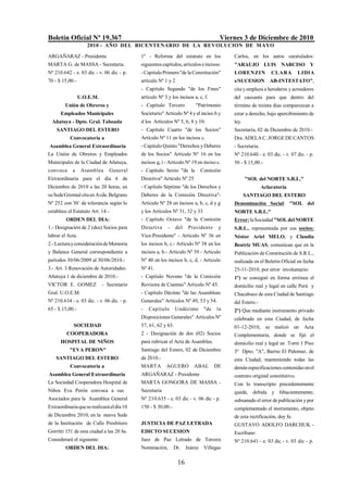 Boletín Oficial Nº 19.367                                                            Viernes 3 de Diciembre de 2010
                    2010 - AÑO DEL BICENTENARIO DE LA REVOLUCION DE M AYO

ARGAÑARAZ - Presidenta                      1º - Reforma del estatuto en los             Carlos, en los autos caratulados:
MARTA G. de MASSA - Secretaria.             siguientes capítulos, artículos e incisos:   "ARAUJO LUIS NARCISO Y
Nº 210.642 - e. 03 dic - v. 06 dic - p.     - Capítulo Primero "de la Constitución"      LORENZI N           CLARA         LIDIA
70 - $ 15,00.-                              artículo Nº 1 y 2                            s/SUCESION AB-INTESTATO",
                                            - Capítulo Segundo "de los Fines"            cita y emplaza a herederos y acreedores
                 U.O.E.M.                   artículo Nº 3 y los incisos a, c, f.         del causante para que dentro del
        Unión de Obreros y                  - Capítulo Tercero           "Patrimonio     término de treinta días comparezcan a
      Empleados Municipales                 Societario" Artículo Nº 4 y el inciso b y    estar a derecho, bajo apercibimiento de
  Añatuya - Dpto. Gral. Taboada             d los Artículos Nº 5, 6, 8 y 10.             ley.
    SANTIAGO DEL ESTERO                     - Capítulo Cuarto "de los Socios"            Secretaría, 02 de Diciembre de 2010.-
           Convocatoria a                   Artículo Nº 11 en los incisos c.             Dra. ADELA C. JORGE DE CANTOS
Asamblea General Extraordinaria             - Capitulo Quinto "Derechos y Deberes        - Secretaria.
La Unión de Obreros y Empleados             de los Socios" Artículo Nº 16 en los         Nº 210.640 - e. 03 dic. - v. 07 dic. - p.
Municipales de la Ciudad de Añatuya,        incisos g, i - Artículo Nº 19 en inciso c.   50 - $ 15,00.-
convoca     a     Asamblea     General      - Capitulo Sexto "de la        Comisión
Extraordinaria para el día 6 de             Directiva" Artículo Nº 25                           "SOL del NORTE S.R.L."
Diciembre de 2010 a las 20 horas, en        - Capítulo Séptimo "de los Derechos y                        Aclaratoria
su Sede Gremial sita en Avda. Belgrano      Deberes de la Comisión Directiva"-                  SANTIAGO DEL ESTERO
Nº 252 con 30` de tolerancia según lo       Artículo Nº 28 en incisos a, b, c, d y g     Denominación Social: "SOL del
establece el Estatuto Art. 14.-             y los Artículos Nº 31, 32 y 33               NORTE S.R.L."
         ORDEN DEL DIA:                     - Capítulo Octavo "de la Comisión            Error: la Sociedad "SOL del NORTE
1.- Designación de 2 (dos) Socios para      Directiva     -     del   Presidente    y    S.R.L., representada por sus socios:
labrar el Acta.                             Vice-Presidente" - Artículo Nº 36 en         Néstor Ariel MELO, y Claudia
2.- Lectura y consideración de Memoria      los incisos b, c.- Artículo Nº 38 en los     Beatriz MUAS, comunican que en la
y Balance General correspondiente a         incisos a, b.- Artículo Nº 39 - Artículo     Publicación de Constitución de S.R.L.,
períodos 30/06/2009 al 30/06/2010.-         Nº 40 en los incisos b, c, d, - Artículo     realizada en el Boletín Oficial en fecha
3.- Art. 3 Renovación de Autoridades.       Nº 41.                                       25-11-2010, por error involuntario:
Añatuya 1 de diciembre de 2010.-            - Capítulo Noveno "de la Comisión            1º) se consignó en forma errónea el
VICTOR E. GOMEZ             - Secretario    Revisora de Cuentas" Artículo Nº 45.         domicilio real y legal en calle Perú y
Gral. U.O.E.M.                              - Capítulo Décimo "de las Asambleas          Chacabuco de esta Ciudad de Santiago
Nº 210.634 - e. 03 dic. - v. 06 dic. - p.   Generales" Artículos Nº 49, 53 y 54.         del Estero.-
65 - $ 15,00.-                              -   Capítulo       Undécimo      "de    la   2º) Que mediante instrumento privado
                                            Disposiciones Generales" Artículos Nº        celebrado en esta Ciudad, de fecha
             SOCIEDAD                       57, 61, 62 y 63.                             01-12-2010, se realizó un Acta
         COOPERADORA                        2 - Designación de dos (02) Socios           Complementaria, donde se fijó el
      HOSPITAL DE NIÑOS                     para rubricar el Acta de Asamblea.           domicilio real y legal en Torre 1 Piso
           "EVA PERON"                      Santiago del Estero, 02 de Diciembre         3º Dpto. "A", Barrio El Palomar, de
    SANTIAGO DEL ESTERO                     de 2010.-                                    esta Ciudad, manteniendo todas las
           Convocatoria a                   MARTA        AGUERO         ABAL       DE    demás especificaciones contenidas en el
Asamblea General Extraordinaria             ARGAÑARAZ - Presidente                       contrato original constitutivo.
La Sociedad Cooperadora Hospital de         MARTA GONGORA DE MASSA -                     Con lo transcripto precedentemente
Niños Eva Perón convoca a sus               Secretaria                                   queda, debida y fehacientemente,
Asociados para la Asamblea General          Nº 210.635 - e. 03 dic - v. 06 dic - p.      subsanado el error de publicación y por
Extraordinaria que se realizará el día 10   150 - $ 30,00.-                              complementado el instrumento, objeto
de Diciembre 2010, en la nueva Sede                                                      de esta rectificación, doy fe.
de la Institución de Calle Presbítero       JUSTICIA DE PAZ LETRADA                      GUSTAVO ADOLFO DARCHUK -
Gorritti 151 de esta ciudad a las 20 hs.    EDICTO SUCESION                              Escribano
Considerará el siguiente:                   Juez de Paz Letrado de Tercera               Nº 210.641 - e. 03 dic - v. 03 dic - p.
         ORDEN DEL DIA:                     Nominación,       Dr. Juárez Villegas

                                                                16
 