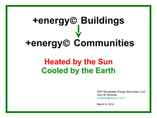 +energy   Buildings   +energy   Communities   Heated by the Sun Cooled by the Earth CNY Renewable Energy Associates, LLC John M. Miranda [email_address] March 9, 2010 