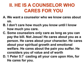 II. HE IS A COUNSELOR WHO
CARES FOR YOU
A. We want a counselor who we know cares about
us.
B. I don’t care how much you know until I know
how much you care.
C. Some counselors only care as long as you can
pay the bill. Not Jesus! He cares about you as a
person. He cares about your character. He cares
about your spiritual growth and emotional
welfare. He cares about the pain you suffer. He
considers you of value and of worth
D. 1 Peter 5:7 casting all your care upon Him, for
He cares for you.
 