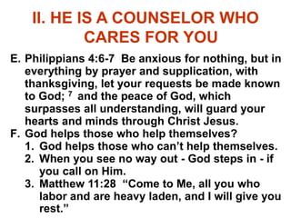 II. HE IS A COUNSELOR WHO
CARES FOR YOU
E. Philippians 4:6-7 Be anxious for nothing, but in
everything by prayer and supplication, with
thanksgiving, let your requests be made known
to God; 7 and the peace of God, which
surpasses all understanding, will guard your
hearts and minds through Christ Jesus.
F. God helps those who help themselves?
1. God helps those who can’t help themselves.
2. When you see no way out - God steps in - if
you call on Him.
3. Matthew 11:28 “Come to Me, all you who
labor and are heavy laden, and I will give you
rest.”
 