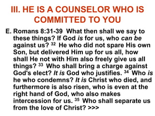 III. HE IS A COUNSELOR WHO IS
COMMITTED TO YOU
E. Romans 8:31-39 What then shall we say to
these things? If God is for us, who can be
against us? 32 He who did not spare His own
Son, but delivered Him up for us all, how
shall He not with Him also freely give us all
things? 33 Who shall bring a charge against
God's elect? It is God who justifies. 34 Who is
he who condemns? It is Christ who died, and
furthermore is also risen, who is even at the
right hand of God, who also makes
intercession for us. 35 Who shall separate us
from the love of Christ? >>>
 