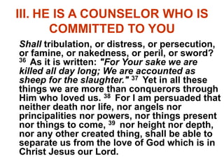 III. HE IS A COUNSELOR WHO IS
COMMITTED TO YOU
Shall tribulation, or distress, or persecution,
or famine, or nakedness, or peril, or sword?
36 As it is written: "For Your sake we are
killed all day long; We are accounted as
sheep for the slaughter." 37 Yet in all these
things we are more than conquerors through
Him who loved us. 38 For I am persuaded that
neither death nor life, nor angels nor
principalities nor powers, nor things present
nor things to come, 39 nor height nor depth,
nor any other created thing, shall be able to
separate us from the love of God which is in
Christ Jesus our Lord.
 