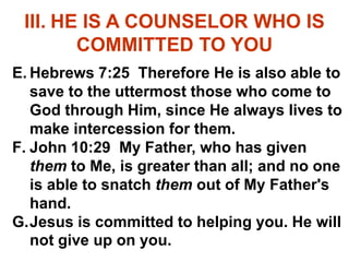 III. HE IS A COUNSELOR WHO IS
COMMITTED TO YOU
E. Hebrews 7:25 Therefore He is also able to
save to the uttermost those who come to
God through Him, since He always lives to
make intercession for them.
F. John 10:29 My Father, who has given
them to Me, is greater than all; and no one
is able to snatch them out of My Father's
hand.
G.Jesus is committed to helping you. He will
not give up on you.
 