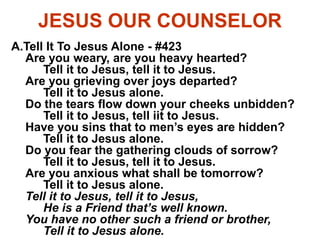 JESUS OUR COUNSELOR
A.Tell It To Jesus Alone - #423
Are you weary, are you heavy hearted?
Tell it to Jesus, tell it to Jesus.
Are you grieving over joys departed?
Tell it to Jesus alone.
Do the tears flow down your cheeks unbidden?
Tell it to Jesus, tell iit to Jesus.
Have you sins that to men’s eyes are hidden?
Tell it to Jesus alone.
Do you fear the gathering clouds of sorrow?
Tell it to Jesus, tell it to Jesus.
Are you anxious what shall be tomorrow?
Tell it to Jesus alone.
Tell it to Jesus, tell it to Jesus,
He is a Friend that’s well known.
You have no other such a friend or brother,
Tell it to Jesus alone.
 
