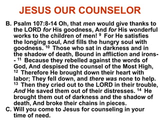 JESUS OUR COUNSELOR
B. Psalm 107:8-14 Oh, that men would give thanks to
the LORD for His goodness, And for His wonderful
works to the children of men! 9 For He satisfies
the longing soul, And fills the hungry soul with
goodness. 10 Those who sat in darkness and in
the shadow of death, Bound in affliction and irons-
- 11 Because they rebelled against the words of
God, And despised the counsel of the Most High,
12 Therefore He brought down their heart with
labor; They fell down, and there was none to help.
13 Then they cried out to the LORD in their trouble,
And He saved them out of their distresses. 14 He
brought them out of darkness and the shadow of
death, And broke their chains in pieces.
C. Will you come to Jesus for counseling in your
time of need.
 