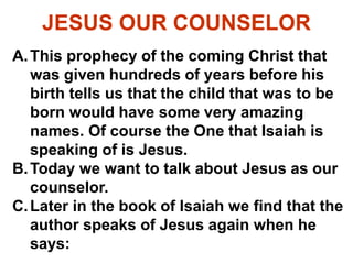 JESUS OUR COUNSELOR
A.This prophecy of the coming Christ that
was given hundreds of years before his
birth tells us that the child that was to be
born would have some very amazing
names. Of course the One that Isaiah is
speaking of is Jesus.
B.Today we want to talk about Jesus as our
counselor.
C.Later in the book of Isaiah we find that the
author speaks of Jesus again when he
says:
 