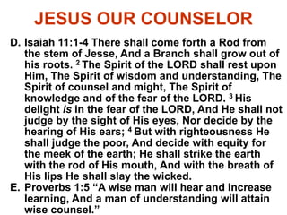 JESUS OUR COUNSELOR
D. Isaiah 11:1-4 There shall come forth a Rod from
the stem of Jesse, And a Branch shall grow out of
his roots. 2 The Spirit of the LORD shall rest upon
Him, The Spirit of wisdom and understanding, The
Spirit of counsel and might, The Spirit of
knowledge and of the fear of the LORD. 3 His
delight is in the fear of the LORD, And He shall not
judge by the sight of His eyes, Nor decide by the
hearing of His ears; 4 But with righteousness He
shall judge the poor, And decide with equity for
the meek of the earth; He shall strike the earth
with the rod of His mouth, And with the breath of
His lips He shall slay the wicked.
E. Proverbs 1:5 “A wise man will hear and increase
learning, And a man of understanding will attain
wise counsel.”
 