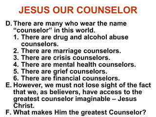 JESUS OUR COUNSELOR
D. There are many who wear the name
“counselor” in this world.
1. There are drug and alcohol abuse
counselors.
2. There are marriage counselors.
3. There are crisis counselors.
4. There are mental health counselors.
5. There are grief counselors.
6. There are financial counselors.
E. However, we must not lose sight of the fact
that we, as believers, have access to the
greatest counselor imaginable – Jesus
Christ.
F. What makes Him the greatest Counselor?
 