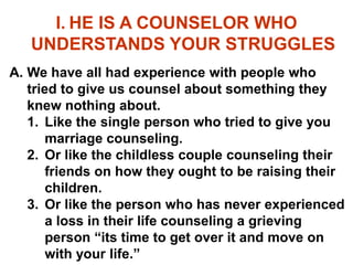 I. HE IS A COUNSELOR WHO
UNDERSTANDS YOUR STRUGGLES
A. We have all had experience with people who
tried to give us counsel about something they
knew nothing about.
1. Like the single person who tried to give you
marriage counseling.
2. Or like the childless couple counseling their
friends on how they ought to be raising their
children.
3. Or like the person who has never experienced
a loss in their life counseling a grieving
person “its time to get over it and move on
with your life.”
 