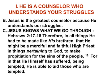 I. HE IS A COUNSELOR WHO
UNDERSTANDS YOUR STRUGGLES
B. Jesus is the greatest counselor because He
understands our struggles.
C. JESUS KNOWS WHAT WE GO THROUGH -
Hebrews 2:17-18 Therefore, in all things He
had to be made like His brethren, that He
might be a merciful and faithful High Priest
in things pertaining to God, to make
propitiation for the sins of the people. 18 For
in that He Himself has suffered, being
tempted, He is able to aid those who are
tempted.
 