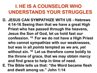 I. HE IS A COUNSELOR WHO
UNDERSTANDS YOUR STRUGGLES
D. JESUS CAN SYMPATHIZE WITH US - Hebrews
4:14-16 Seeing then that we have a great High
Priest who has passed through the heavens,
Jesus the Son of God, let us hold fast our
confession. 15 For we do not have a High Priest
who cannot sympathize with our weaknesses,
but was in all points tempted as we are, yet
without sin. 16 Let us therefore come boldly to
the throne of grace, that we may obtain mercy
and find grace to help in time of need.
E. The Bible tells us that: “the Word became flesh
and dwelt among us.” John 1:14
 