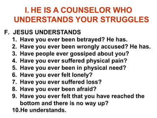 I. HE IS A COUNSELOR WHO
UNDERSTANDS YOUR STRUGGLES
F. JESUS UNDERSTANDS
1. Have you ever been betrayed? He has.
2. Have you ever been wrongly accused? He has.
3. Have people ever gossiped about you?
4. Have you ever suffered physical pain?
5. Have you ever been in physical need?
6. Have you ever felt lonely?
7. Have you ever suffered loss?
8. Have you ever been afraid?
9. Have you ever felt that you have reached the
bottom and there is no way up?
10.He understands.
 