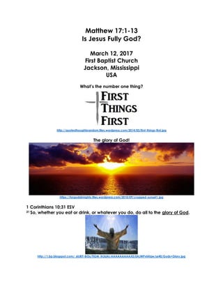Matthew 17:1-13
Is Jesus Fully God?
March 12, 2017
First Baptist Church
Jackson, Mississippi
USA
What’s the number one thing?
http://quotesthoughtsrandom.files.wordpress.com/2014/03/first-things-first.jpg
The glory of God!
https://forgodalmighty.files.wordpress.com/2010/09/cropped-sunset1.jpg
1 Corinthians 10:31 ESV
31 So, whether you eat or drink, or whatever you do, do all to the glory of God.
http://1.bp.blogspot.com/_6tzRiT-BrDs/TIGM_Ih3dAI/AAAAAAAAAX0/0AJWPvlAfqw/s640/Gods+Glory.jpg
 