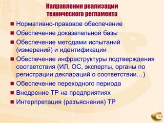 Направления реализации
          технического регламента
 Нормативно-правовое обеспечение
 Обеспечение доказательной базы
 Обеспечение методами испытаний
  (измерений) и идентификации
 Обеспечение инфраструктуры подтверждения
  соответствия (ИЛ, ОС, эксперты, органы по
  регистрации деклараций о соответствии…)
 Обеспечение переходного периода
 Внедрение ТР на предприятиях
 Интерпретация (разъяснения) ТР
 