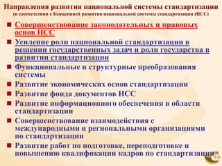 Направления развития национальной системы стандартизации
    (в соответствии с Концепцией развития национальной системы стандартизации (НСС)

 Совершенствование законодательных и правовых
    основ НСС
   Усиление роли национальной стандартизации в
    решении государственных задач и роли государства в
    развитии стандартизации
   Функциональные и структурные преобразования
    системы
   Развитие экономических основ стандартизации
   Развитие фонда документов НСС
   Развитие информационного обеспечения в области
    стандартизации
   Совершенствование взаимодействия с
    международными и региональными организациями
    по стандартизации
   Развитие работ по подготовке, переподготовке и
    повышению квалификации кадров по стандартизации
 