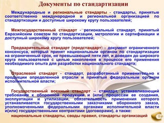 Документы по стандартизации
   Международные и региональные стандарты - стандарты, принятые
соответственно международной и региональной организацией по
стандартизации и доступные широкому кругу пользователей;

   Межгосударственный стандарт - региональный стандарт, принятый
Евразийским советом по стандартизации, метрологии и сертификации и
доступный широкому кругу пользователей;

   Предварительный стандарт (предстандарт) - документ ограниченного
консенсуса, который принят национальным органом по стандартизации
на ограниченный срок, не превышающий пяти лет, и доведен до широкого
круга пользователей с целью накопления в процессе его применения
необходимого опыта для разработки национального стандарта;

   Отраслевой стандарт - стандарт, разработанный применительно к
продукции определенной отрасли и принятый федеральным органом
исполнительной власти;

   Государственный военный стандарт – стандарт, устанавливающий
требования к оборонной продукции и (или) процессам ее создания,
эксплуатации и утилизации, обязательность применения которого
устанавливается государственными заказчиками оборонного заказа,
уполномоченными федеральными органами исполнительной власти
и(или) государственными контрактами (договорами), а также:
   национальные стандарты, своды правил, стандарты организаций
 