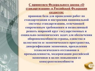 С принятием Федерального закона «О
    стандартизации» в Российской Федерации
                    создается:
      правовая база для проведения работ по
   стандартизации и построения национальной
       системы стандартизации, отвечающей
    современным требованиям и позволяющей
     решать широкий круг государственных и
социально-экономических задач для обеспечения
      обороноспособности страны, единства и
  целостности ее экономического пространства,
     диверсификации экономики, преодоления
          технологического отставания в
  промышленности, модернизации российской
         экономики в целях повышения ее
             конкурентоспособности
 