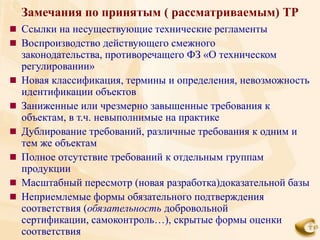 Замечания по принятым ( рассматриваемым) ТР
 Ссылки на несуществующие технические регламенты
 Воспроизводство действующего смежного
    законодательства, противоречащего ФЗ «О техническом
    регулировании»
   Новая классификация, термины и определения, невозможность
    идентификации объектов
   Заниженные или чрезмерно завышенные требования к
    объектам, в т.ч. невыполнимые на практике
   Дублирование требований, различные требования к одним и
    тем же объектам
   Полное отсутствие требований к отдельным группам
    продукции
   Масштабный пересмотр (новая разработка)доказательной базы
   Неприемлемые формы обязательного подтверждения
    соответствия (обязательность добровольной
    сертификации, самоконтроль…), скрытые формы оценки
    соответствия
 