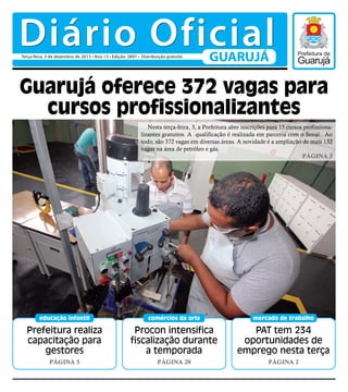 Diário Oficial
Terça-feira, 3 de dezembro de 2013 • Ano 13 • Edição: 2897 • Distribuição gratuita

GUARUJÁ

Guarujá oferece 372 vagas para
cursos profissionalizantes
Nesta terça-feira, 3, a Prefeitura abre inscrições para 15 cursos profissionalizantes gratuitos. A qualificação é realizada em parceria com o Senai. Ao
todo, são 372 vagas em diversas áreas. A novidade é a ampliação de mais 132
vagas na área de petróleo e gás.
Página 3

educação infantil

comércios da orla

mercado de trabalho

Prefeitura realiza
capacitação para
gestores

Procon intensifica
fiscalização durante
a temporada

PAT tem 234
oportunidades de
emprego nesta terça

Página 5

Página 20

Página 2

 