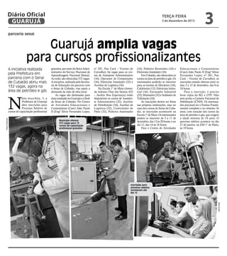 Diário Oficial
GUARUJÁ

terça-feira

3 de dezembro de 2013

3

parceria senai

Guarujá amplia vagas
para cursos profissionalizantes
A iniciativa realizada
pela Prefeitura em
parceria com o Senai
de Cubatão abriu mais
132 vagas, agora na
área de petróleo e gás

N
Pedro Rezende

esta terça-feira, 3, a
Prefeitura de Guarujá
abre inscrições para
Processo Seletivo de
cursos de capacitação profissional

gratuitos, por meio do Setor Administrativo do Serviço Nacional de
Aprendizagem Nacional (Senai).
Ao todo, são oferecidas 372 vagas.
A iniciativa, realizada pela Secretaria de Educação em parceria com
o Senai de Cubatão, visa suprir a
demanda da mão de obra local.
As vagas são destinadas para
duas unidades no Guarujá e a Sede
do Senai de Cubatão. No Centro
de Atividades Educacionais e
Comunitárias (Caec) João Paulo
II (Engº Silvio Fernandes Lopes,

nº 281, Pae Cará – Vicente de
Carvalho), há vagas para os cursos de Assistente Administrativo
(16), Operador de Computador
(16), Eletricista Instalador (32) e
Auxiliar de Logística (16).
Na Escola 1° de Maio (Avenida Adriano Dias dos Santos, 623
– Jardim Boa Esperança) estão
disponíveis os cursos de Assistente Administrativo (32), Auxiliar
de Distribuição (16), Auxiliar de
Logística (32), Controlador de
Pátio (32), Pedreiro Assentador

Município oferece
372 vagas para 15
cursos de capacitação
profissional gratuitos

(16), Pedreiro Revestidor (16) e
Eletricista Instalador (16).
Em Cubatão, são oferecidos os
cursos na área de petróleo e gás. Os
interessados poderão se inscrever
para as turmas de Mecânico (16),
Caldeireiro (12), Eletricista Industrial (16), Encanador Industrial
(32), Montador (32) e Soldador de
Tubulação (24).
As inscrições devem ser feitas
nas próprias instituições, mas no
caso dos cursos do Senai de Cubatão, as inscrições acontecem na
Escola 1º de Maio. Os interessados
podem se inscrever de 3 a 11 de
dezembro, das 13 às 20 horas, e no
dia 12, das 14 às 16 horas.
Para o Centro de Atividades

Educacionais e Comunitárias
(Caec) João Paulo II (Engº Silvio
Fernandes Lopes, nº 281, Pae
Cará – Vicente de Carvalho), as
inscrições estarão abertas entre os
dias 3 a 12 de dezembro, das 8 às
18 horas.
Para a inscrição, é preciso
levar cópia do RG e CPF. Não
será aceita a Carteira Nacional de
Habilitação (CNH). Os interessados precisam ter o Ensino Fundamental completo e no mínimo 16
anos, com exceção dos cursos da
área de petróleo e gás, que exigem
a idade mínima de 18 anos. O
processo seletivo acontece no dia
27 de janeiro, na EM 1° de Maio,
às 19 horas.
Pedro Rezende

Inscrições para
processo seletivo
acontecem até
dia 12

Reprodução

Arildo

 