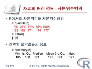 자료의 퍼진 정도 - 사분위수범위

• R에서의 사분위수와 사분위수범위
    > quantile(h)
      0% 25% 50% 75% 100%
     165 168 171 174 177
    > IQR(h)
    [1] 6

• 간략한 요약값들의 정보
    > summary(h)
      Min. 1st Qu. Median    Mean 3rd Qu.       Max.
      165 168 171             171 174           177

R과 통계          한림대학교 이윤환, http://fb.com/yoonani72
 