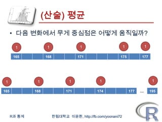 (산술) 평균
      • 다음 변화에서 무게 중심점은 어떻게 움직일까?

        1           1                  1                       1             1

       165          168               171                  175           177




 1             1                  1              1                                1

165           168               171             174                177   …       195




      R과 통계               한림대학교 이윤환, http://fb.com/yoonani72
 