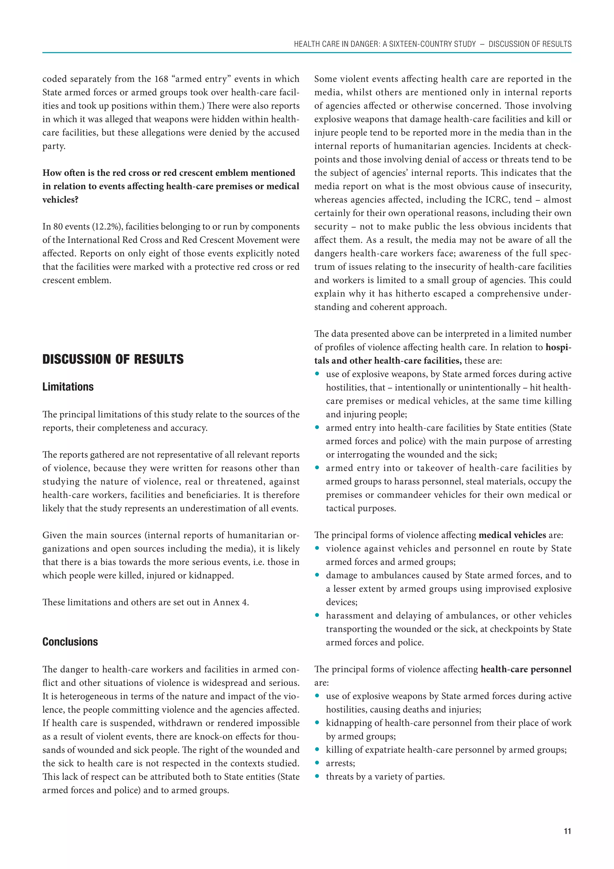 Health care in danger: A sixteen-country study  – Discussion of results



coded separately from the 168 “armed entry” events in which            Some violent events affecting health care are reported in the
State armed forces or armed groups took over health-care facil-        media, whilst others are mentioned only in internal reports
ities and took up positions within them.) There were also reports      of agencies affected or otherwise concerned. Those involving
in which it was alleged that weapons were hidden within health-        explosive weapons that damage health-care facilities and kill or
care facilities, but these allegations were denied by the accused      injure people tend to be reported more in the media than in the
party.                                                                 internal reports of humanitarian agencies. Incidents at check-
                                                                       points and those involving denial of access or threats tend to be
How often is the red cross or red crescent emblem mentioned            the subject of agencies’ internal reports. This indicates that the
in relation to events affecting health-care premises or medical        media report on what is the most obvious cause of insecurity,
vehicles?                                                              whereas agencies affected, including the ICRC, tend – almost
                                                                       certainly for their own operational reasons, including their own
In 80 events (12.2%), facilities belonging to or run by components     security – not to make public the less obvious incidents that
of the International Red Cross and Red Crescent Movement were          affect them. As a result, the media may not be aware of all the
affected. Reports on only eight of those events explicitly noted       dangers health-care workers face; awareness of the full spec-
that the facilities were marked with a protective red cross or red     trum of issues relating to the insecurity of health-care facilities
crescent emblem.                                                       and workers is limited to a small group of agencies. This could
                                                                       explain why it has hitherto escaped a comprehensive under-
                                                                       standing and coherent approach.

                                                                       The data presented above can be interpreted in a limited number
                                                                       of profiles of violence affecting health care. In relation to hospi-
Discussion of results                                                  tals and other health-care facilities, these are:
                                                                       	 use of explosive weapons, by State armed forces during active
Limitations                                                               hostilities, that – intentionally or unintentionally – hit health-
                                                                          care premises or medical vehicles, at the same time killing
The principal limitations of this study relate to the sources of the      and injuring people;
reports, their completeness and accuracy.                              	 armed entry into health-care facilities by State entities (State
                                                                          armed forces and police) with the main purpose of arresting
The reports gathered are not representative of all relevant reports       or interrogating the wounded and the sick;
of violence, because they were written for reasons other than          	 armed entry into or takeover of health-care facilities by
studying the nature of violence, real or threatened, against              armed groups to harass personnel, steal materials, occupy the
health-care workers, facilities and beneficiaries. It is therefore        premises or commandeer vehicles for their own medical or
likely that the study represents an underestimation of all events.        tactical purposes.

Given the main sources (internal reports of humanitarian or-           The principal forms of violence affecting medical vehicles are:
ganizations and open sources including the media), it is likely        	 violence against vehicles and personnel en route by State
that there is a bias towards the more serious events, i.e. those in       armed forces and armed groups;
which people were killed, injured or kidnapped.                        	 damage to ambulances caused by State armed forces, and to
                                                                          a lesser extent by armed groups using improvised explosive
These limitations and others are set out in Annex 4.                      devices;
                                                                       	 harassment and delaying of ambulances, or other vehicles
                                                                          transporting the wounded or the sick, at checkpoints by State
Conclusions                                                               armed forces and police.

The danger to health-care workers and facilities in armed con-         The principal forms of violence affecting health-care personnel
flict and other situations of violence is widespread and serious.      are:
It is heterogeneous in terms of the nature and impact of the vio-      	 use of explosive weapons by State armed forces during active
lence, the people committing violence and the agencies affected.          hostilities, causing deaths and injuries;
If health care is suspended, withdrawn or rendered impossible          	 kidnapping of health-care personnel from their place of work
as a result of violent events, there are knock-on effects for thou-       by armed groups;
sands of wounded and sick people. The right of the wounded and         	 killing of expatriate health-care personnel by armed groups;
the sick to health care is not respected in the contexts studied.      	arrests;
This lack of respect can be attributed both to State entities (State   	 threats by a variety of parties.
armed forces and police) and to armed groups.



                                                                                                                                         11
 