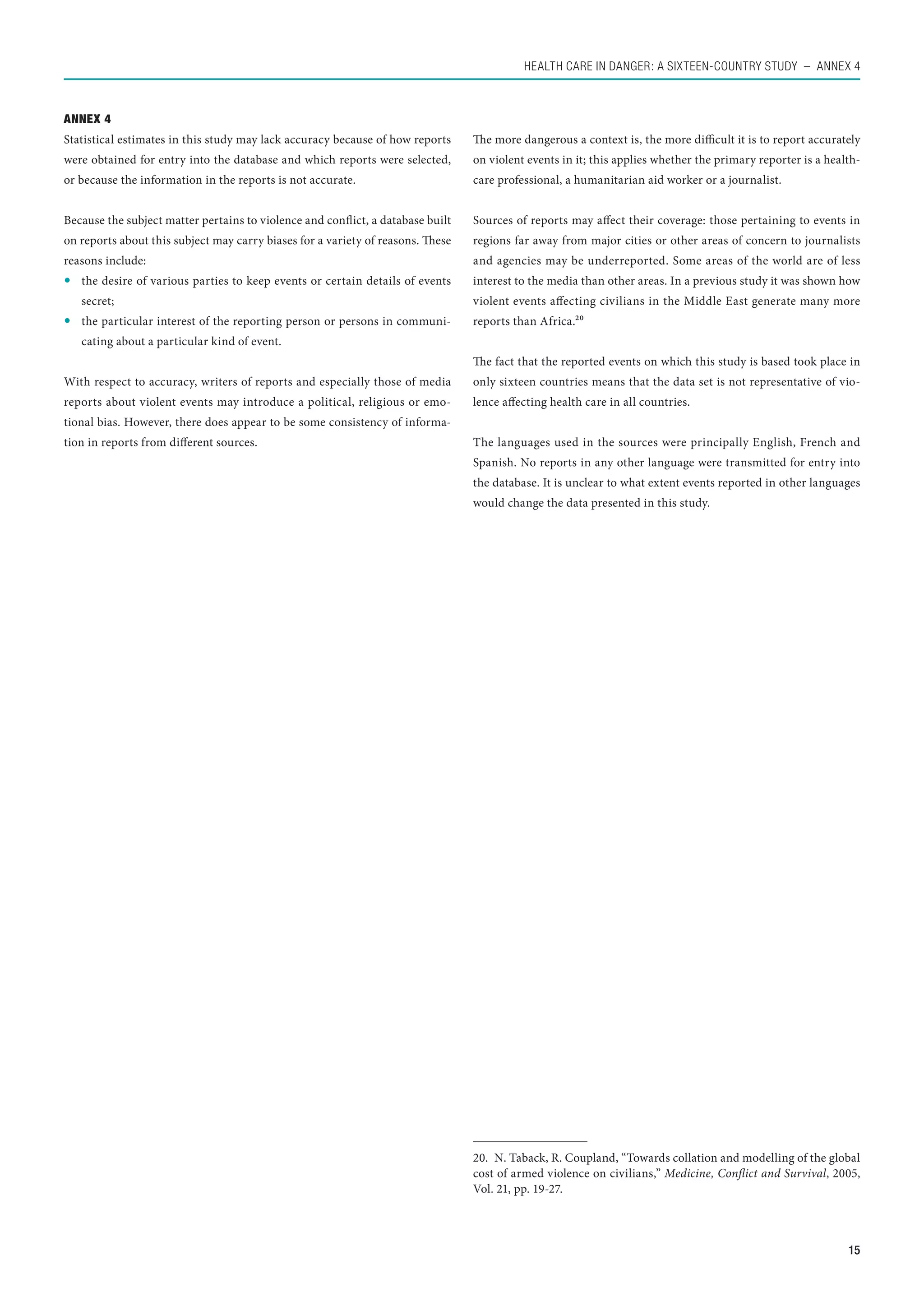 Health care in danger: A sixteen-country study  – Annex 4



Annex 4
Statistical estimates in this study may lack accuracy because of how reports     The more dangerous a context is, the more difficult it is to report accurately
were obtained for entry into the database and which reports were selected,       on violent events in it; this applies whether the primary reporter is a health-
or because the information in the reports is not accurate.                       care professional, a humanitarian aid worker or a journalist.


Because the subject matter pertains to violence and conflict, a database built   Sources of reports may affect their coverage: those pertaining to events in
on reports about this subject may carry biases for a variety of reasons. These   regions far away from major cities or other areas of concern to journalists
reasons include:                                                                 and agencies may be underreported. Some areas of the world are of less
	 the desire of various parties to keep events or certain details of events     interest to the media than other areas. In a previous study it was shown how
   secret;                                                                       violent events affecting civilians in the Middle East generate many more
	 the particular interest of the reporting person or persons in communi-        reports than Africa.20
   cating about a particular kind of event.
                                                                                 The fact that the reported events on which this study is based took place in
With respect to accuracy, writers of reports and especially those of media       only sixteen countries means that the data set is not representative of vio-
reports about violent events may introduce a political, religious or emo-        lence affecting health care in all countries.
tional bias. However, there does appear to be some consistency of informa-
tion in reports from different sources.                                          The languages used in the sources were principally English, French and
                                                                                 Spanish. No reports in any other language were transmitted for entry into
                                                                                 the database. It is unclear to what extent events reported in other languages
                                                                                 would change the data presented in this study.




                                                                                 20.  N. Taback, R. Coupland, “Towards collation and modelling of the global
                                                                                 cost of armed violence on civilians,” Medicine, Conflict and Survival, 2005,
                                                                                 Vol. 21, pp. 19-27.



                                                                                                                                                             15
 