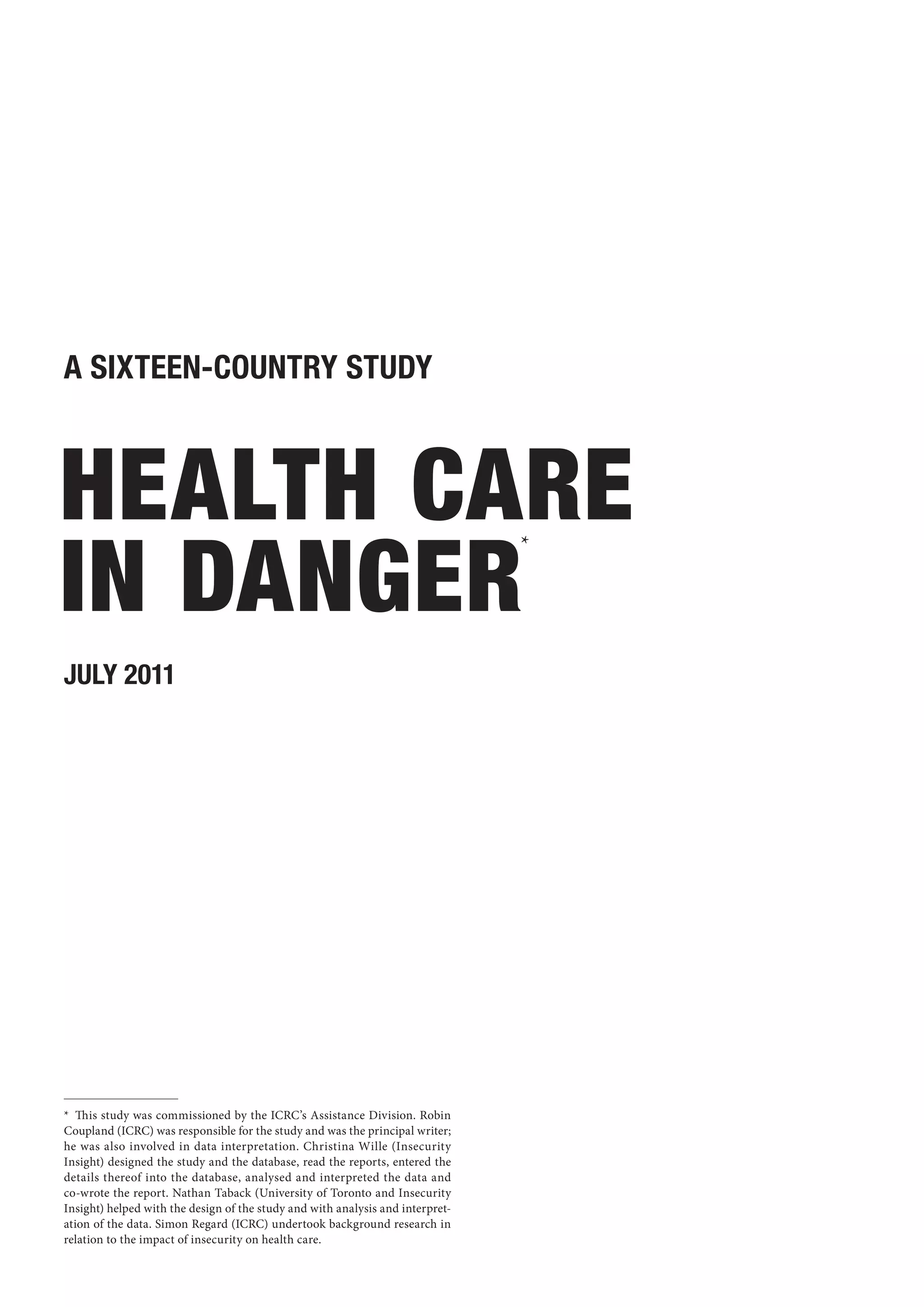 A sixteen-country study



 Health care
 in danger
                                                                                *




JULY 2011




*  This study was commissioned by the ICRC’s Assistance Division. Robin
Coupland (ICRC) was responsible for the study and was the principal writer;
he was also involved in data interpretation. Christina Wille (Insecurity
Insight) designed the study and the database, read the reports, entered the
details thereof into the database, analysed and interpreted the data and
co-wrote the report. Nathan Taback (University of Toronto and Insecurity
Insight) helped with the design of the study and with analysis and interpret-
ation of the data. Simon Regard (ICRC) undertook background research in
relation to the impact of insecurity on health care.
 