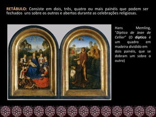 RETÁBULO: Consiste em dois, três, quatro ou mais painéis que podem ser
fechados uns sobre os outros e abertos durante as celebrações religiosas.


                                                       Hans         Memling,
                                                       "Díptico de Jean de
                                                       Cellier" (O díptico é
                                                       um      quadro     em
                                                       madeira dividido em
                                                       dois painéis, que se
                                                       dobram um sobre o
                                                       outro)
 