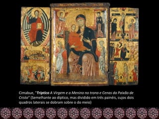 Cimabue, "Tríptico A Virgem e o Menino no trono e Cenas da Paixão de
Cristo" (Semelhante ao díptico, mas dividido em três painéis, cujos dois
quadros laterais se dobram sobre o do meio)
 