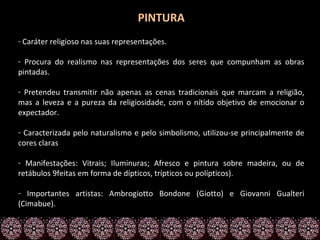 PINTURA
- Caráter religioso nas suas representações.

- Procura do realismo nas representações dos seres que compunham as obras
pintadas.

- Pretendeu transmitir não apenas as cenas tradicionais que marcam a religião,
mas a leveza e a pureza da religiosidade, com o nítido objetivo de emocionar o
expectador.

- Caracterizada pelo naturalismo e pelo simbolismo, utilizou-se principalmente de
cores claras

- Manifestações: Vitrais; Iluminuras; Afresco e pintura sobre madeira, ou de
retábulos 9feitas em forma de dípticos, trípticos ou polípticos).

- Importantes artistas: Ambrogiotto Bondone (Giotto) e Giovanni Gualteri
(Cimabue).
 