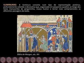 ILUMINURAS: A iluminura consistia num tipo de representação pictórica,
profundamente colorida e decorativa que, organizada em pequenos quadros ao longo dos
livros manuscritos de pergaminho, visava ilustrar e tornar mais compreensíveis as
diferentes passagens do texto.




               Bíblia de Morgan, séc. XIII
 