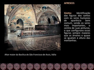 AFRESCO:


                                                            Giotto:     Identificação
                                                            das figuras dos santos
                                                            com os seres humanos
                                                            de     aparência     bem
                                                            comum, sendo os seres
                                                            mais importantes, o
                                                            centro de suas pinturas,
                                                            o que configurava essas
                                                            figuras sempre maiores
                                                            que as árvores e quase
                                                            se igualam à altura das
                                                            montanhas.




Altar maior da Basílica de São Francisco de Assis, Itália
 