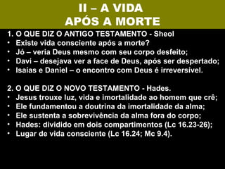 II – A VIDA
                  APÓS A MORTE
1.   O QUE DIZ O ANTIGO TESTAMENTO - Sheol
•    Existe vida consciente após a morte?
•    Jó – veria Deus mesmo com seu corpo desfeito;
•    Davi – desejava ver a face de Deus, após ser despertado;
•    Isaías e Daniel – o encontro com Deus é irreversível.

2. O QUE DIZ O NOVO TESTAMENTO - Hades.
• Jesus trouxe luz, vida e imortalidade ao homem que crê;
• Ele fundamentou a doutrina da imortalidade da alma;
• Ele sustenta a sobrevivência da alma fora do corpo;
• Hades: dividido em dois compartimentos (Lc 16.23-26);
• Lugar de vida consciente (Lc 16.24; Mc 9.4).
 
