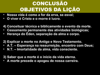 CONCLUSÃO
          OBJETIVOS DA LIÇÃO
• Nossa vida é como a for da erva, se esvai;
• O viver é Cristo e o morre é lucro.

4) Conceituar técnica e biblicamente o evento da morte.
• Cessamento permanente das atividades biológicas;
• Herança do Éden, separação da alma e corpo.

2) Explicar a morte no Antigo e Novo Testamento.
• A.T. – Esperança na ressurreição, encontro com Deus;
• N.T. – Imortalidade da alma, vida consciente.

3) Saber que a morte é o início da vida eterna.
• A morte precede o apogeu de nossa carreira.
 