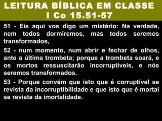 LEITURA BÍBLICA EM CLASSE
       I Co 15.51-57
51 - Eis aqui vos digo um mistério: Na verdade,
nem todos dormiremos, mas todos seremos
transformados,
52 - num momento, num abrir e fechar de olhos,
ante a última trombeta; porque a trombeta soará, e
os mortos ressuscitarão incorruptíveis, e nós
seremos transformados.
53 - Porque convém que isto que é corruptível se
revista da incorruptibilidade e que isto que é mortal
se revista da imortalidade.
 