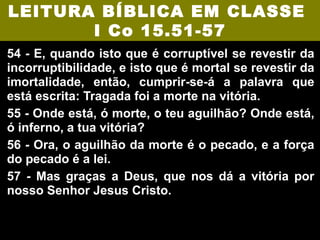 LEITURA BÍBLICA EM CLASSE
       I Co 15.51-57
54 - E, quando isto que é corruptível se revestir da
incorruptibilidade, e isto que é mortal se revestir da
imortalidade, então, cumprir-se-á a palavra que
está escrita: Tragada foi a morte na vitória.
55 - Onde está, ó morte, o teu aguilhão? Onde está,
ó inferno, a tua vitória?
56 - Ora, o aguilhão da morte é o pecado, e a força
do pecado é a lei.
57 - Mas graças a Deus, que nos dá a vitória por
nosso Senhor Jesus Cristo.
 