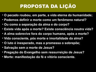 PROPOSTA DA LIÇÃO
• O pecado roubou, em parte, a vida eterna da humanidade;
• Podemos definir a morte como um fenômeno natural?
• Ou como a separação da alma e do corpo?
• Existe vida após a morte? Existe consciência noutra vida?
• A alma sobrevive fora do corpo humano, após a morte?
• Vida consciente, pós morte e imortalidade da alma?
• O luto é inesperado, mas a promessa o sobrepõe;
• Salvação sem a morte de Jesus?
• Pregação do Evangelho sem ressurreição de Jesus?
• Morte: manifestação da fé e vitória consciente.
 