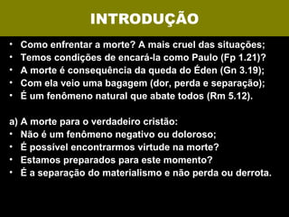 INTRODUÇÃO
•   Como enfrentar a morte? A mais cruel das situações;
•   Temos condições de encará-la como Paulo (Fp 1.21)?
•   A morte é consequência da queda do Éden (Gn 3.19);
•   Com ela veio uma bagagem (dor, perda e separação);
•   É um fenômeno natural que abate todos (Rm 5.12).

a) A morte para o verdadeiro cristão:
• Não é um fenômeno negativo ou doloroso;
• É possível encontrarmos virtude na morte?
• Estamos preparados para este momento?
• É a separação do materialismo e não perda ou derrota.
 