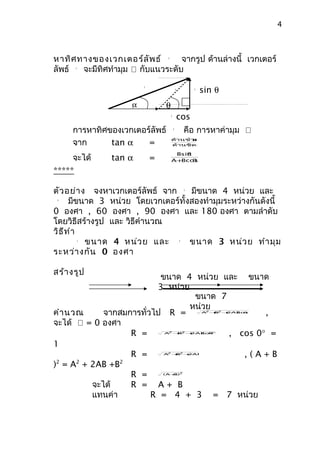 4



หาทิศ ทางของเวกเตอร์ล ัพ ธ์       จากรูป ด้านล่างนี้ เวกเตอร์
                                  
                                  R



ลัพธ์ 
      R
       จะมีทิศทำามุม  กับแนวระดับ

                                                              sin θ
                         R
                                              B           B



                     α
                     A            θ
                                      B
                                                  cos
     การหาทิศของเวกเตอร์ลัพธ์ θ คือ การหาค่ามุม 
                                          
                                          R




     จาก      tan α
                               ด้านข้ามมุ
                                      ม
                       =       ด้านชิด มุม

                                          θ
     จะได้
                                       Bsin
               tan α         =        A+ cos
                                        B   θ

*****

ตัว อย่า ง จงหาเวกเตอร์ลัพธ์ จาก    มีขนาด 4 หน่วย และ
                                                      A


 
 B
      มีขนาด 3 หน่วย โดยเวกเตอร์ทั้งสองทำามุมระหว่างกันดังนี้
0 องศา , 60 องศา , 90 องศา และ 180 องศา ตามลำาดับ
โดยวิธีสร้างรูป และ วิธีคำานวณ
วิธ ีท ำา
          ขนาด 4 หน่ว ย และ
          
          A
                                    ขนาด 3 หน่ว ย ทำา มุม
                                                  
                                                  B



ระหว่า งกัน 0 องศา

สร้า งรูป
                           ขนาด 4 หน่วย และ ขนาด
                          3 หน่วย
                                   ขนาด 7
                                  หน่วย
คำา นวณ      จากสมการทั่วไป R =                   ,            2
                                                                 B2
                                                              A + + 2AB θ
                                                                      cos



จะได้  = 0 องศา
                   R =            2  2
                                 A + + cos
                                    B
                                          , cos 0° =
                                       2AB 0°



1
                   R =            2
                                    B2
                                 A + + 2AB
                                             ,(A+B
)2 = A2 + 2AB +B2
                   R =           ( A+ )2
                                     B



          จะได้    R = A+ B
          แทนค่า         R = 4 + 3 = 7 หน่วย
 