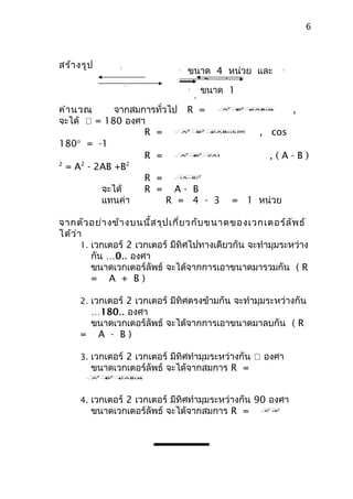 6



สร้า งรูป
                              ขนาด 4 หน่วย และ
               
               B                                            
                              A                              B



                          ขนาด 3 หน่วย
                                 ขนาด 1
                   A
                                   
                                   R



                             หน่วย
คำา นวณ      จากสมการทั่วไป R =                2
                                                 ,
                                                 B2
                                              A + + 2AB θ
                                                      cos



จะได้  = 180 องศา
                   R =             2
                                     B2
                                           , cos
                                  A + + cos °
                                        2AB 180



180° = -1
                   R =             2
                                     B2
                                  A + − 2AB
                                             ,(A-B)
2
  = A2 - 2AB +B2
                   R =         ( A− )2
                                   B



          จะได้    R = A- B
          แทนค่า         R = 4 - 3 = 1 หน่วย

จากตัว อย่า งข้า งบนนี้ส รุป เกี่ย วกับ ขนาดของเวกเตอร์ล ัพ ธ์
ได้ว ่า
       1. เวกเตอร์ 2 เวกเตอร์ มีทิศไปทางเดียวกัน จะทำามุมระหว่าง
          กัน …0.. องศา
          ขนาดเวกเตอร์ลัพธ์ จะได้จากการเอาขนาดมารวมกัน ( R
          = A + B)

     2. เวกเตอร์ 2 เวกเตอร์ มีทิศตรงข้ามกัน จะทำามุมระหว่างกัน
      …180.. องศา
      ขนาดเวกเตอร์ลัพธ์ จะได้จากการเอาขนาดมาลบกัน ( R
     = A - B)

     3. เวกเตอร์ 2 เวกเตอร์ มีทิศทำามุมระหว่างกัน  องศา
        ขนาดเวกเตอร์ลัพธ์ จะได้จากสมการ R =
         2  2
        A + +
           B  2AB θ
                cos




     4. เวกเตอร์ 2 เวกเตอร์ มีทิศทำามุมระหว่างกัน 90 องศา
        ขนาดเวกเตอร์ลัพธ์ จะได้จากสมการ R =           A +2
                                                       2
                                                         B
 