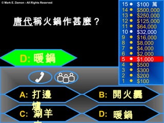 15   $100 萬
© Mark E. Damon - All Rights Reserved

                                           14   $500,000
                                           13   $250,000
        唐代稱火鍋作甚麼？                          12
                                           11
                                                $125,000
                                                $64,000
                                           10   $32,000
                                           9    $16,000
                                           8    $8,000
                                           7    $4,000

             D: 暖鍋
                                           6    $2,000
                                           5    $1,000
                                           4    $500
                                           3    $300
                                           2    $200
                                           1    $100

             A: 打邊                      B: 開火爨
                爐
             C: 涮羊                      D: 暖鍋
 