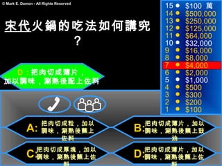 15   $100 萬
© Mark E. Damon - All Rights Reserved

                                             14   $500,000
                                             13   $250,000
 宋代火鍋的吃法如何講究                                 12   $125,000
                                             11   $64,000
      ？                                      10   $32,000
                                             9    $16,000
                                             8    $8,000
        　                                    7    $4,000
  Ｄ : 把肉切成薄片，                                6    $2,000
加以調味，涮熟後配上佐料                                 5    $1,000
                                             4    $500
                                             3    $300
                                             2    $200
                                             1    $100
                     把肉切成粒，加以            把肉切成薄片，加以
             A:      調味，涮熟後蘸上           B:
                                         調味，涮熟後蘸上豉
                        佐料                   油
                  把肉切成厚塊，加以              把肉切成薄片，加以
             C:   調味，涮熟後蘸上佐             D:
                                         調味，涮熟後蘸上佐
 