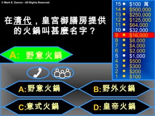15   $100 萬
© Mark E. Damon - All Rights Reserved

                                           14   $500,000
                                           13   $250,000
  在清代，皇宮御膳房提供                              12
                                           11
                                                $125,000
                                                $64,000
   的火鍋叫甚麼名字？                               10
                                           9
                                                $32,000
                                                $16,000
                                           8    $8,000
                                           7    $4,000
                                           6    $2,000
      A: 野意火鍋                              5
                                           4
                                                $1,000
                                                $500
                                           3    $300
                                           2    $200
                                           1    $100

             A: 野意火鍋                    B: 野外火鍋

             C:意式火鍋                     D: 皇帝火鍋
 